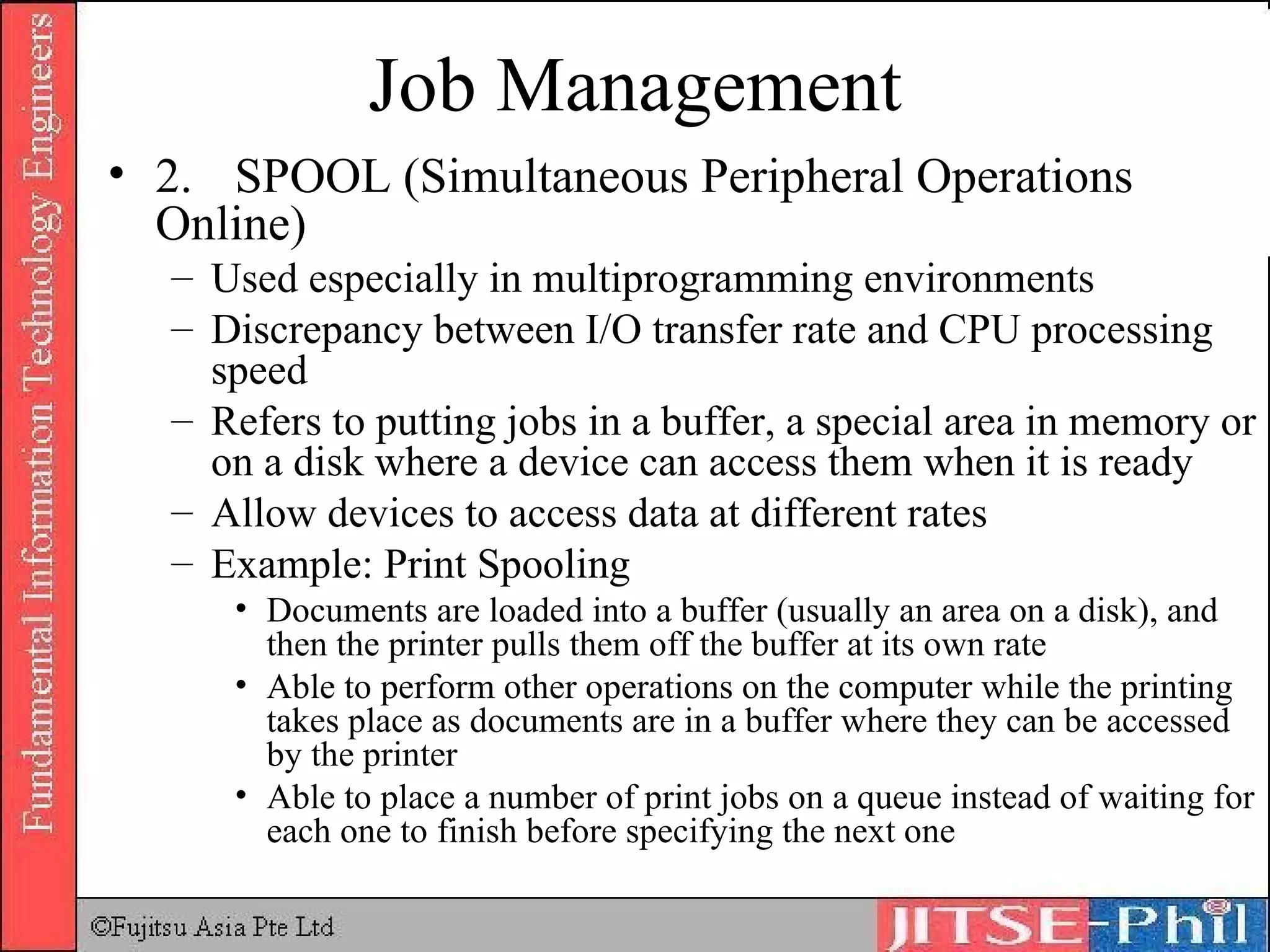 Job Management 2. SPOOL (Simultaneous Peripheral Operations Online) Used especially in multiprogramming environments Discrepancy between I/O transfer rate and CPU processing speed Refers to putting jobs in a buffer, a special area in memory or on a disk where a device can access them when it is ready Allow devices to access data at different rates Example: Print Spooling Documents are loaded into a buffer (usually an area on a disk), and then the printer pulls them off the buffer at its own rate Able to perform other operations on the computer while the printing takes place as documents are in a buffer where they can be accessed by the printer Able to place a number of print jobs on a queue instead of waiting for each one to finish before specifying the next one 