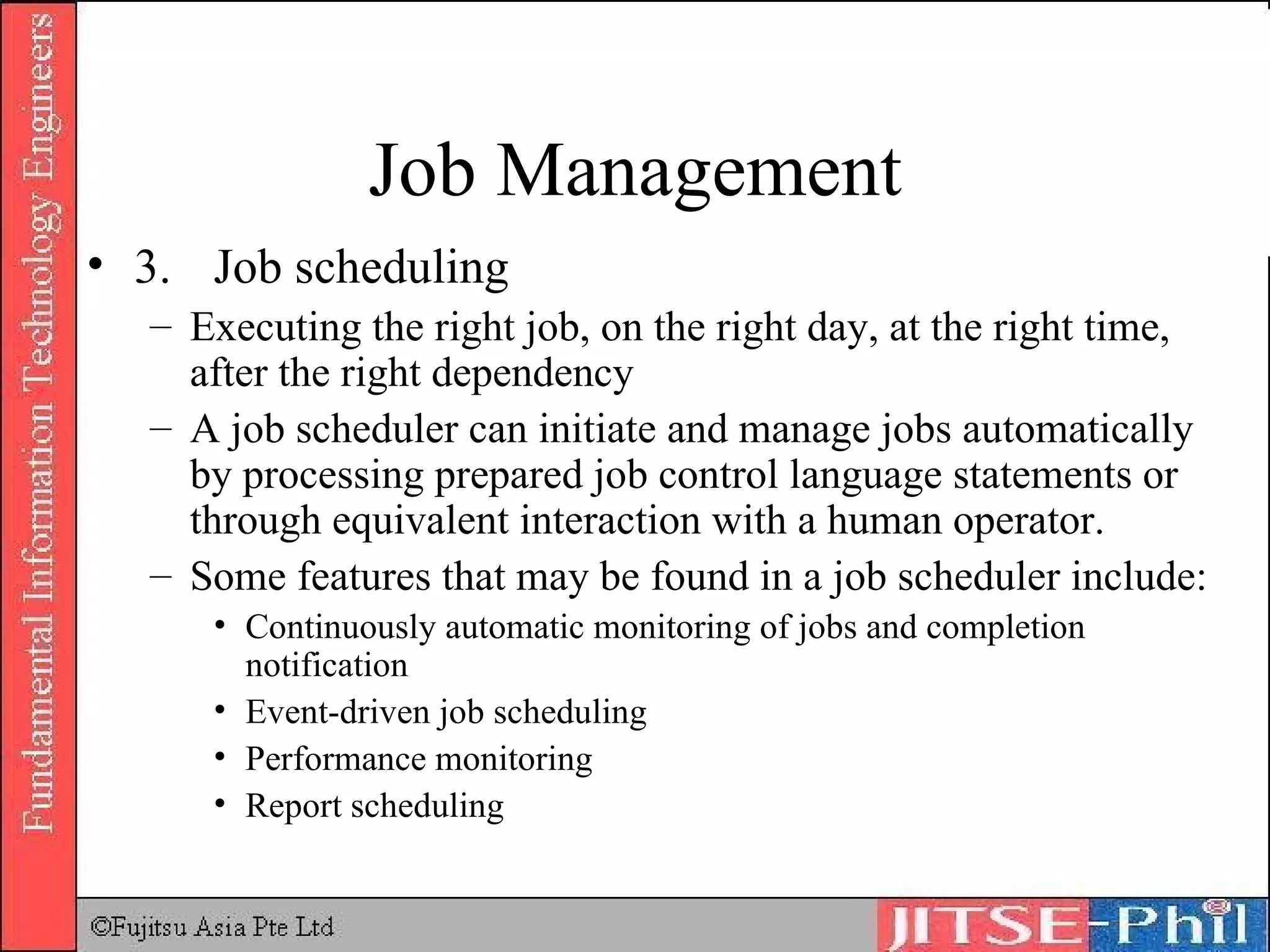Job Management 3. Job scheduling Executing the right job, on the right day, at the right time, after the right dependency A job scheduler can initiate and manage jobs automatically by processing prepared job control language statements or through equivalent interaction with a human operator. Some features that may be found in a job scheduler include:  Continuously automatic monitoring of jobs and completion notification  Event-driven job scheduling  Performance monitoring  Report scheduling  