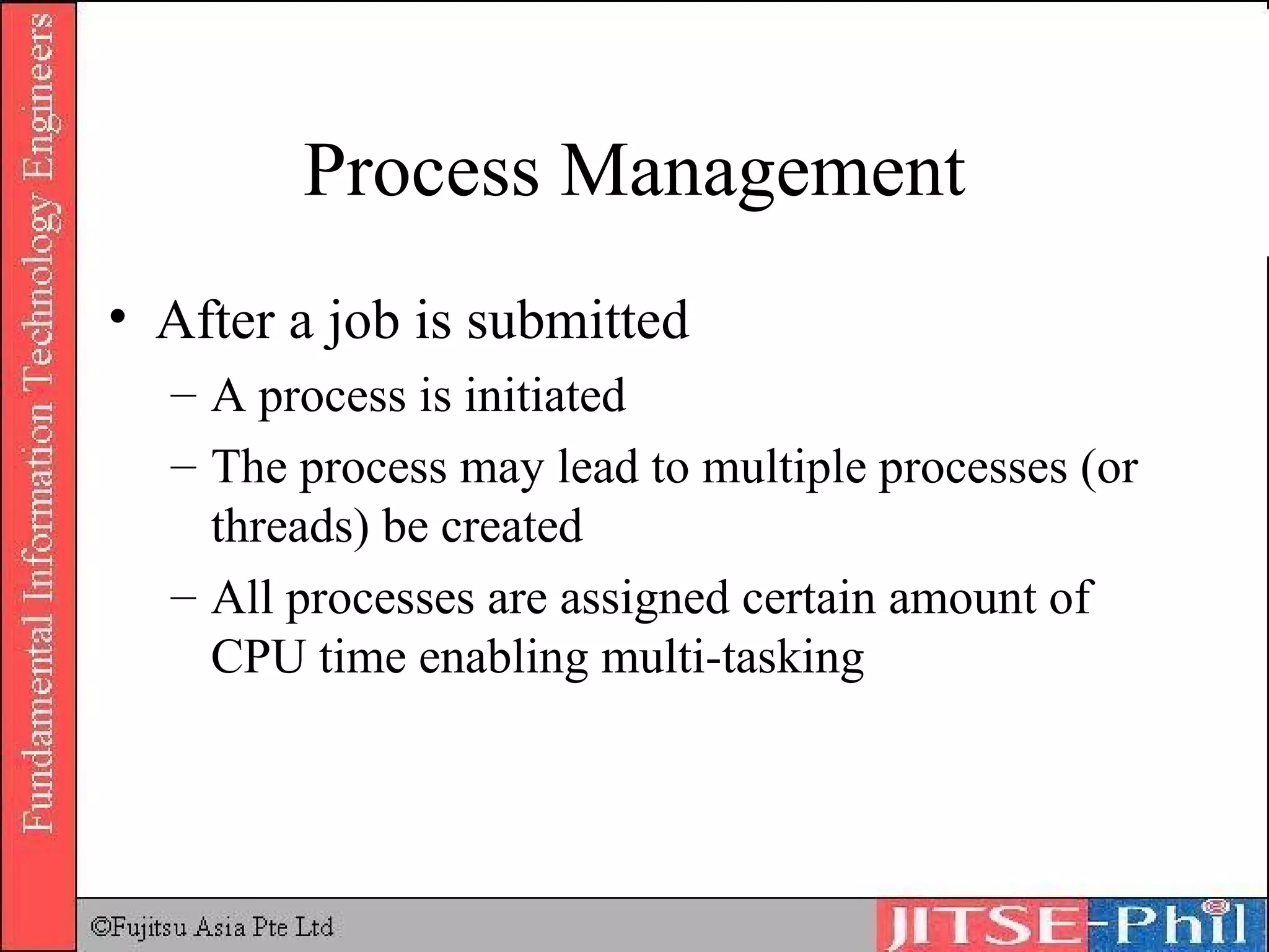 Process Management After a job is submitted A process is initiated The process may lead to multiple processes (or threads) be created All processes are assigned certain amount of CPU time enabling multi-tasking 