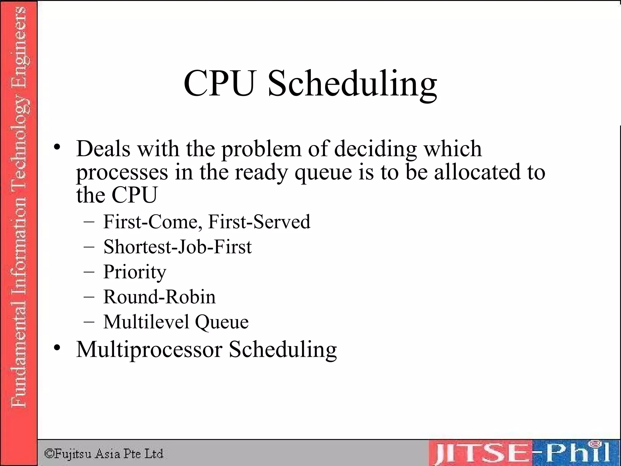 CPU Scheduling Deals with the problem of deciding which processes in the ready queue is to be allocated to the CPU First-Come, First-Served Shortest-Job-First Priority Round-Robin Multilevel Queue Multiprocessor Scheduling 