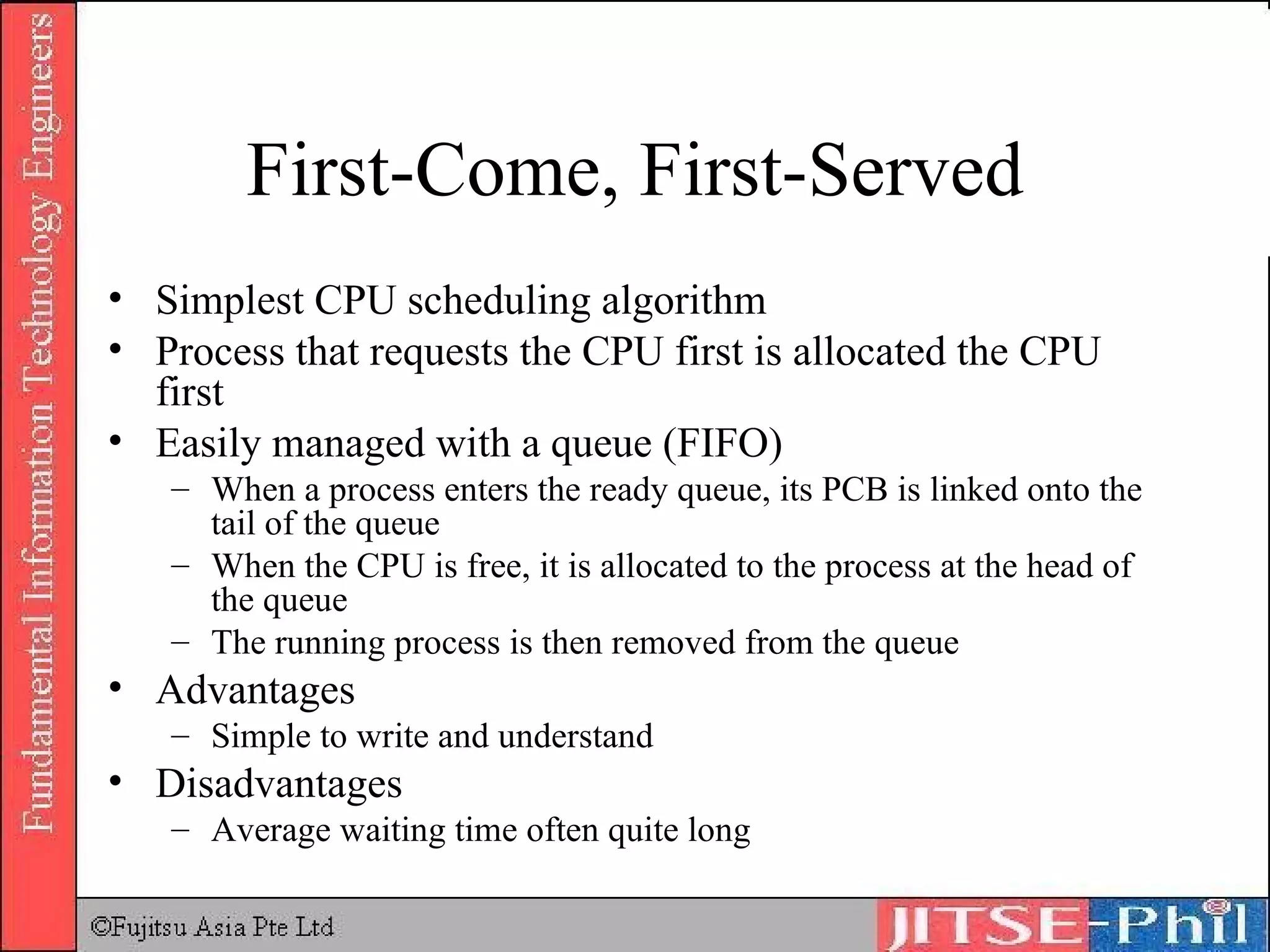 First-Come, First-Served Simplest CPU scheduling algorithm Process that requests the CPU first is allocated the CPU first Easily managed with a queue (FIFO) When a process enters the ready queue, its PCB is linked onto the tail of the queue When the CPU is free, it is allocated to the process at the head of the queue The running process is then removed from the queue Advantages Simple to write and understand Disadvantages Average waiting time often quite long 