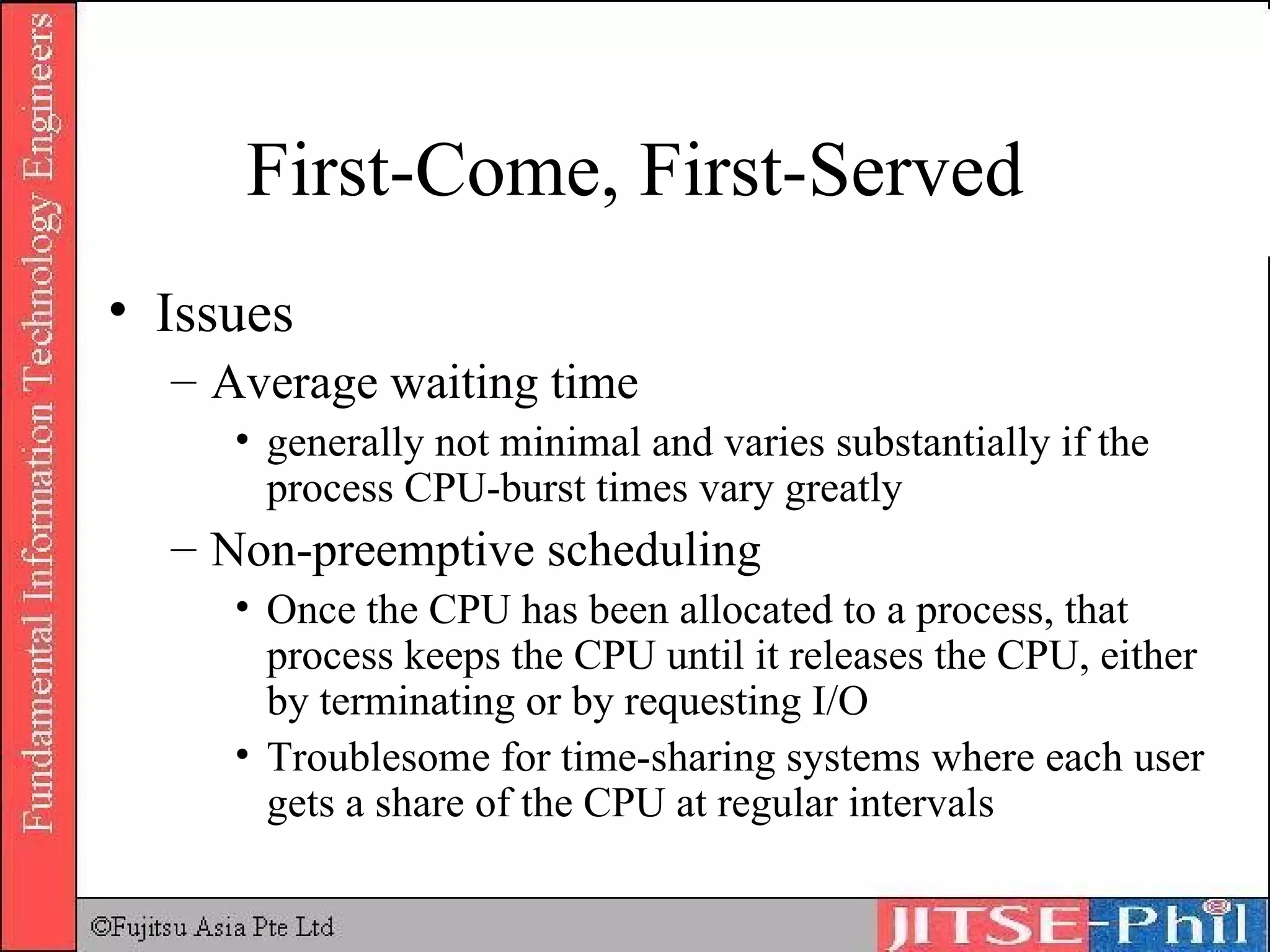 First-Come, First-Served Issues Average waiting time generally not minimal and varies substantially if the process CPU-burst times vary greatly Non-preemptive scheduling Once the CPU has been allocated to a process, that process keeps the CPU until it releases the CPU, either by terminating or by requesting I/O Troublesome for time-sharing systems where each user gets a share of the CPU at regular intervals 