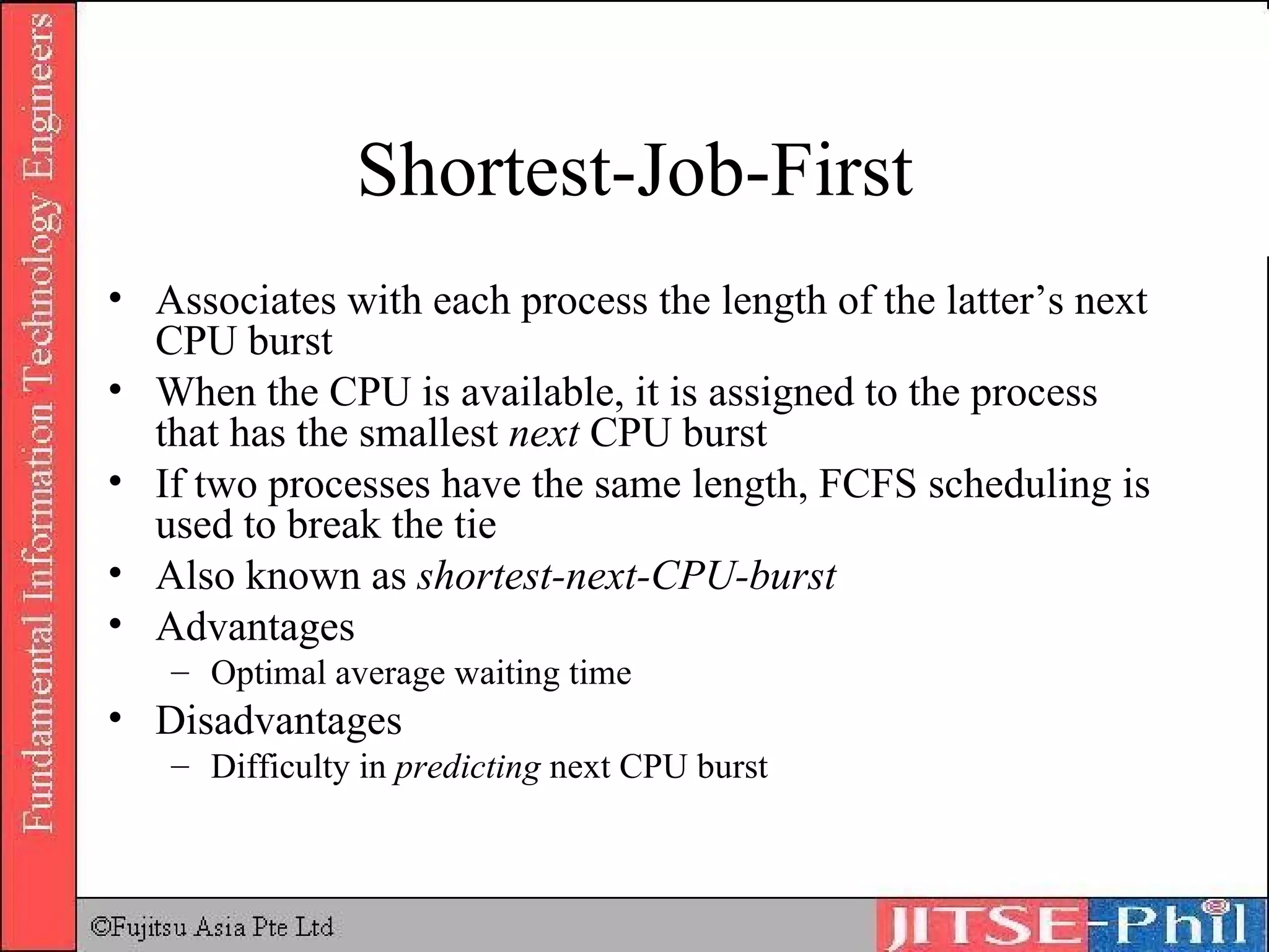 Shortest-Job-First Associates with each process the length of the latter’s next CPU burst When the CPU is available, it is assigned to the process that has the smallest  next  CPU burst If two processes have the same length, FCFS scheduling is used to break the tie Also known as  shortest-next-CPU-burst Advantages Optimal average waiting time Disadvantages Difficulty in  predicting  next CPU burst 
