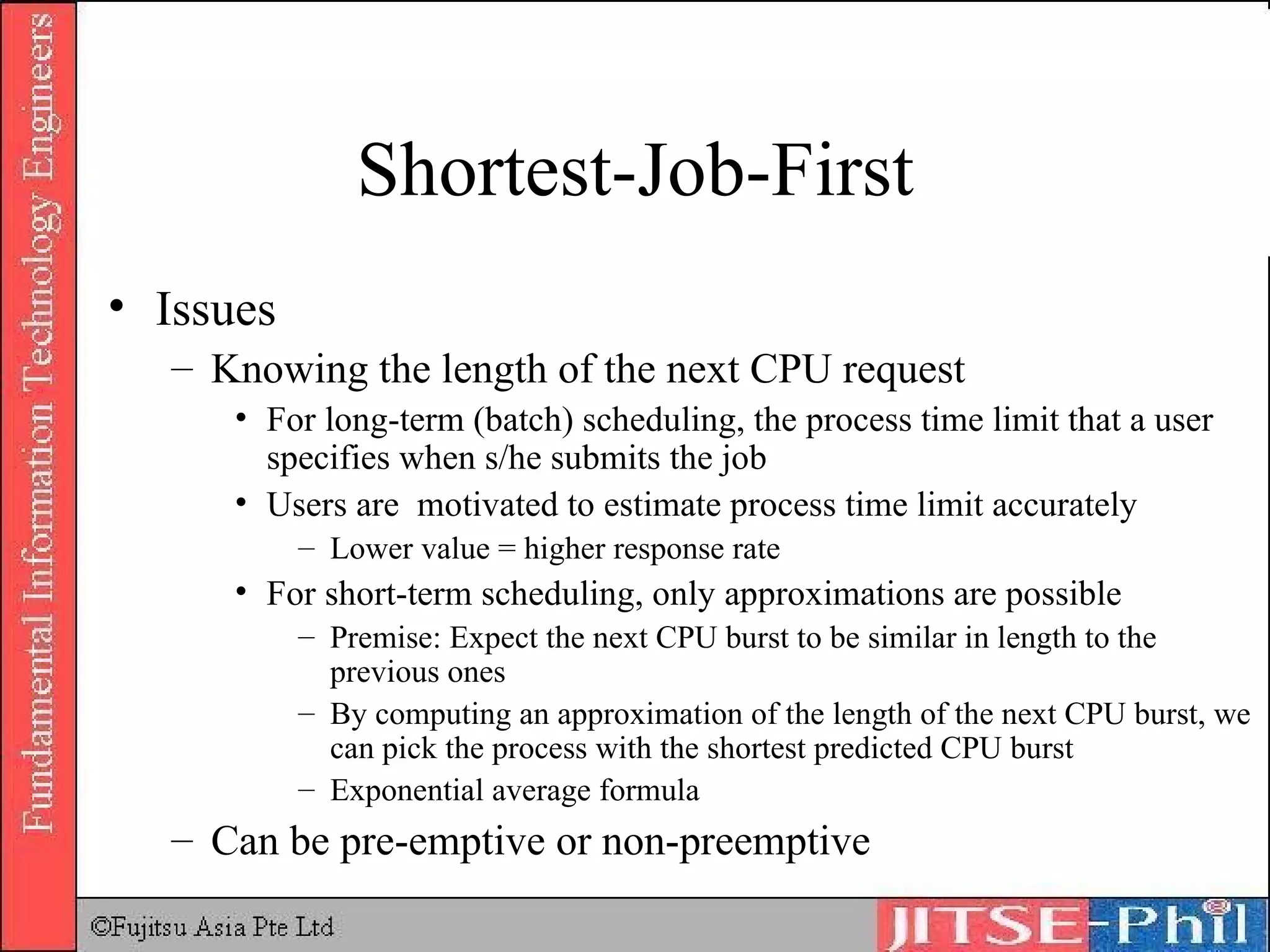 Shortest-Job-First Issues Knowing the length of the next CPU request For long-term (batch) scheduling, the process time limit that a user specifies when s/he submits the job Users are  motivated to estimate process time limit accurately Lower value = higher response rate For short-term scheduling, only approximations are possible Premise: Expect the next CPU burst to be similar in length to the previous ones By computing an approximation of the length of the next CPU burst, we can pick the process with the shortest predicted CPU burst Exponential average formula Can be pre-emptive or non-preemptive 
