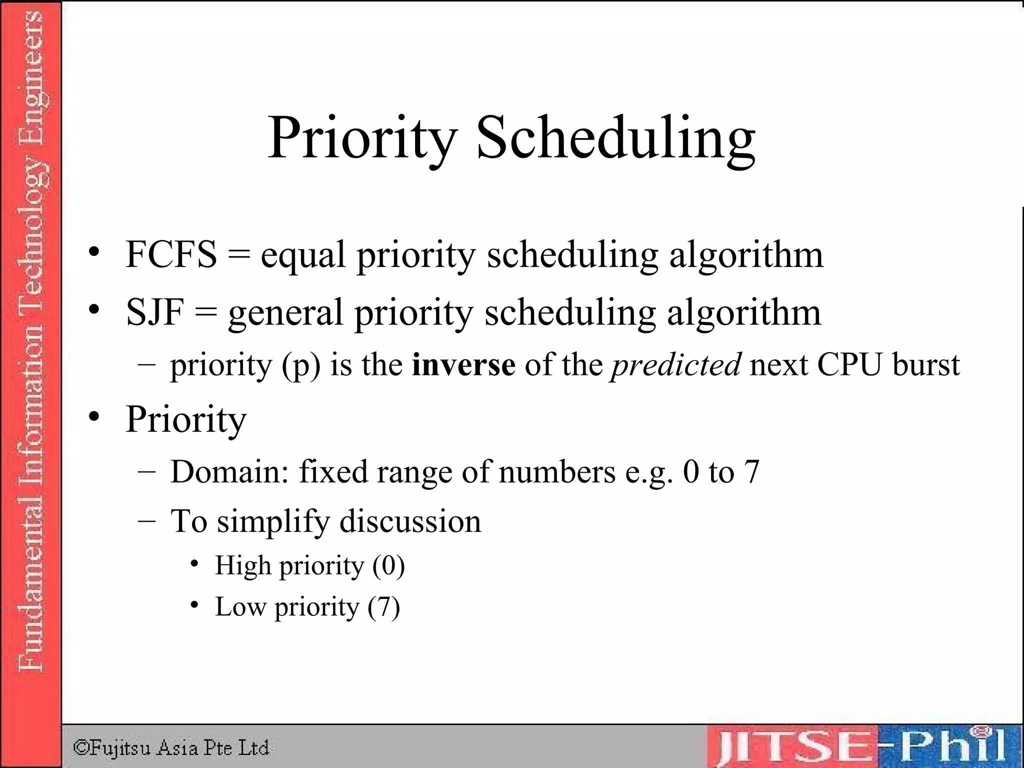 Priority Scheduling FCFS = equal priority scheduling algorithm SJF = general priority scheduling algorithm priority (p) is the  inverse  of the  predicted  next CPU burst Priority Domain: fixed range of numbers e.g. 0 to 7 To simplify discussion High priority (0) Low priority (7) 