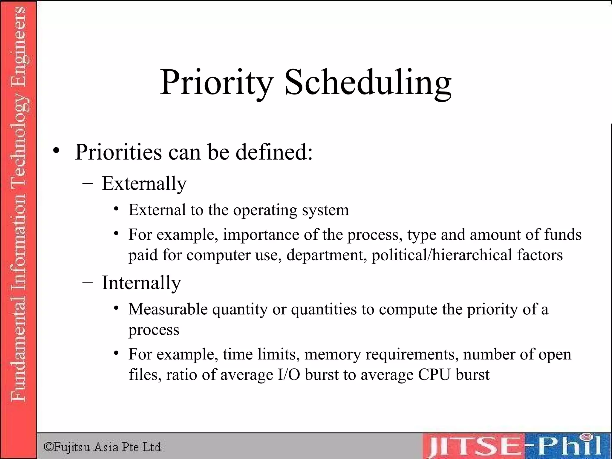 Priority Scheduling Priorities can be defined: Externally External to the operating system For example, importance of the process, type and amount of funds paid for computer use, department, political/hierarchical factors Internally Measurable quantity or quantities to compute the priority of a process For example, time limits, memory requirements, number of open files, ratio of average I/O burst to average CPU burst  