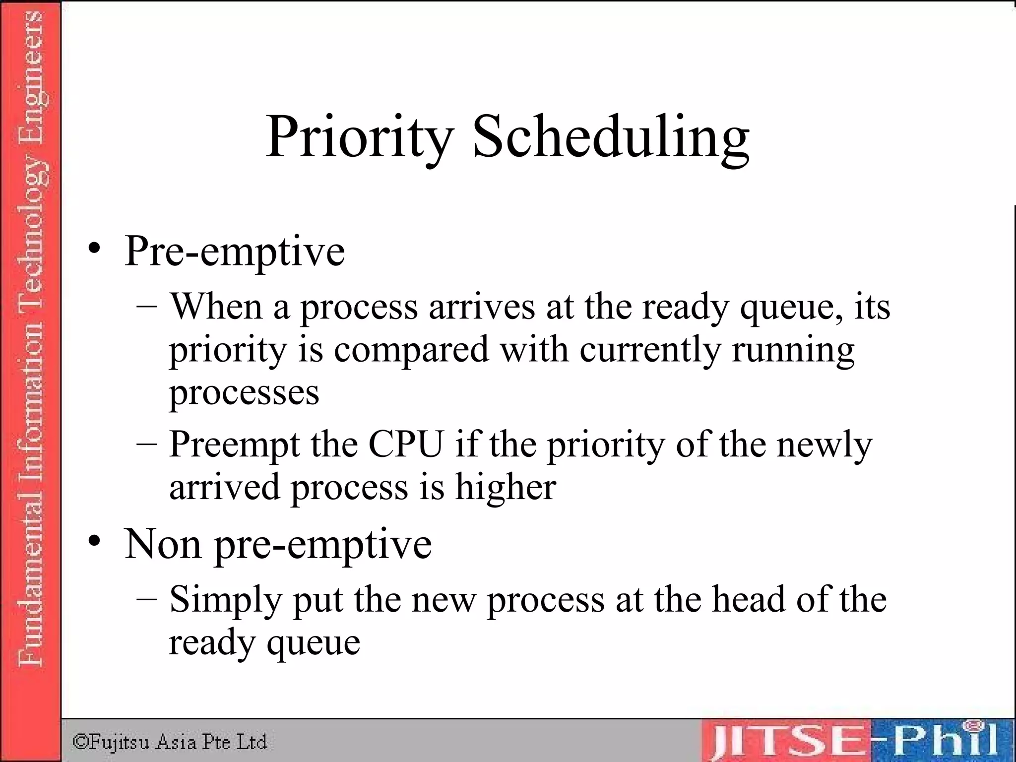 Priority Scheduling Pre-emptive When a process arrives at the ready queue, its priority is compared with currently running processes Preempt the CPU if the priority of the newly arrived process is higher Non pre-emptive Simply put the new process at the head of the ready queue 