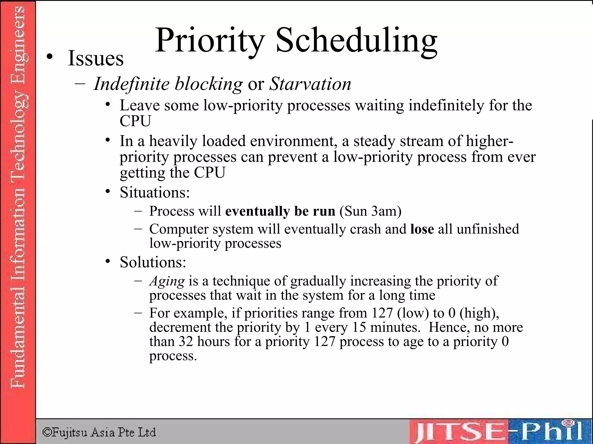Priority Scheduling Issues Indefinite blocking  or  Starvation Leave some low-priority processes waiting indefinitely for the CPU In a heavily loaded environment, a steady stream of higher-priority processes can prevent a low-priority process from ever getting the CPU Situations: Process will  eventually be run  (Sun 3am) Computer system will eventually crash and  lose  all unfinished low-priority processes Solutions: Aging  is a technique of gradually increasing the priority of processes that wait in the system for a long time For example, if priorities range from 127 (low) to 0 (high), decrement the priority by 1 every 15 minutes.  Hence, no more than 32 hours for a priority 127 process to age to a priority 0 process. 