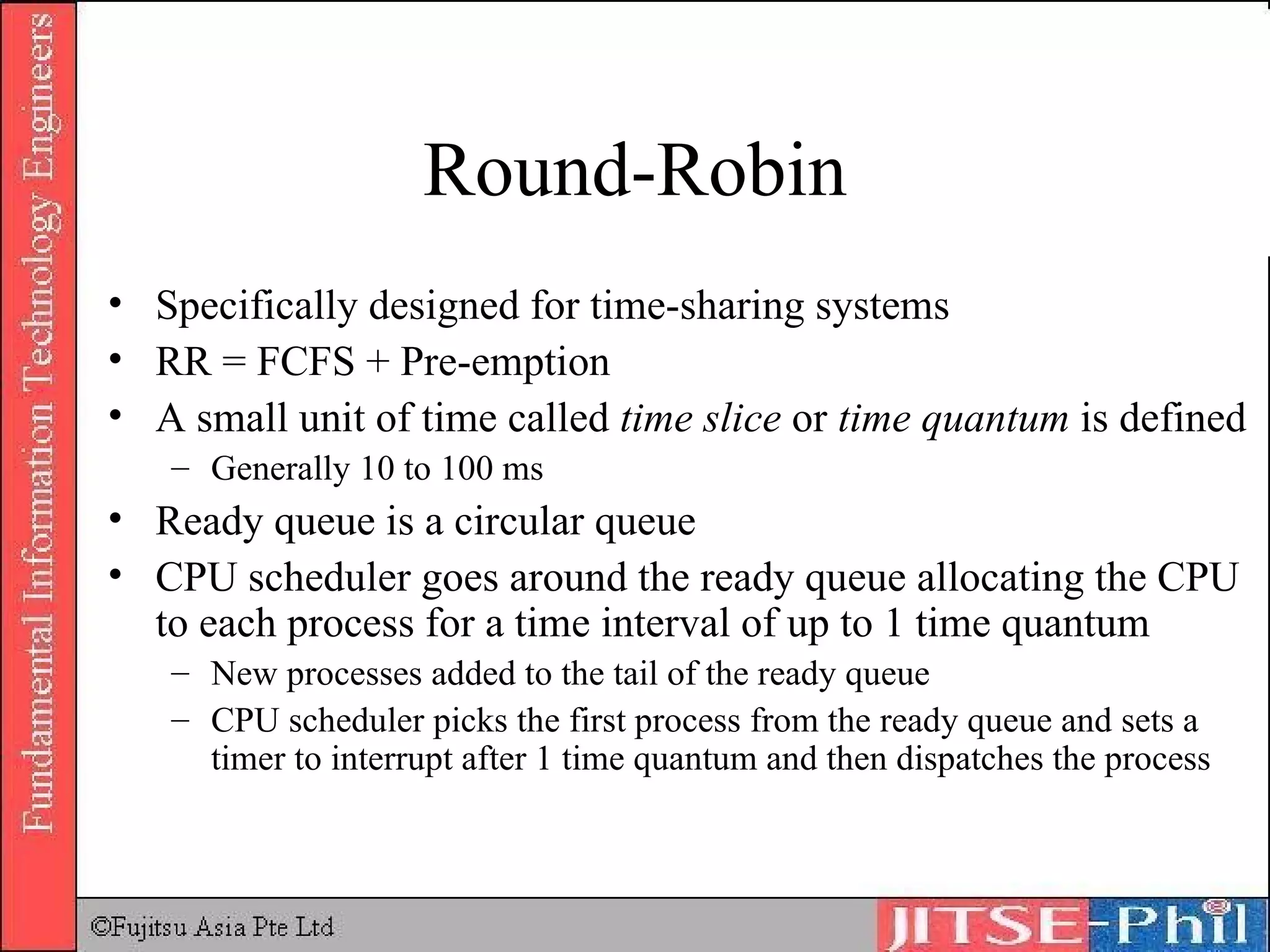 Round-Robin Specifically designed for time-sharing systems RR = FCFS + Pre-emption A small unit of time called  time slice  or  time quantum  is defined Generally 10 to 100 ms Ready queue is a circular queue CPU scheduler goes around the ready queue allocating the CPU to each process for a time interval of up to 1 time quantum New processes added to the tail of the ready queue CPU scheduler picks the first process from the ready queue and sets a timer to interrupt after 1 time quantum and then dispatches the process 