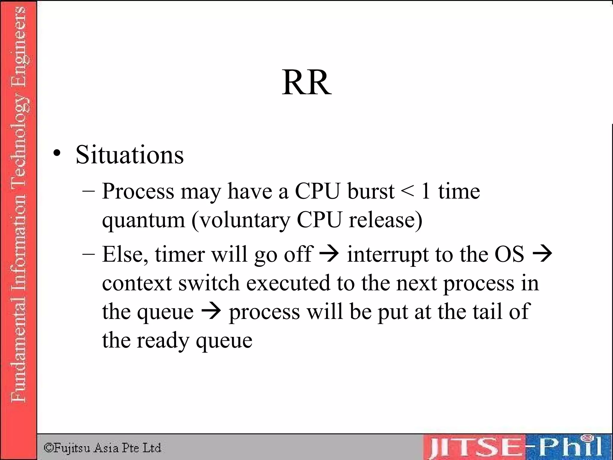 RR Situations Process may have a CPU burst < 1 time quantum (voluntary CPU release) Else, timer will go off    interrupt to the OS    context switch executed to the next process in the queue    process will be put at the tail of the ready queue 