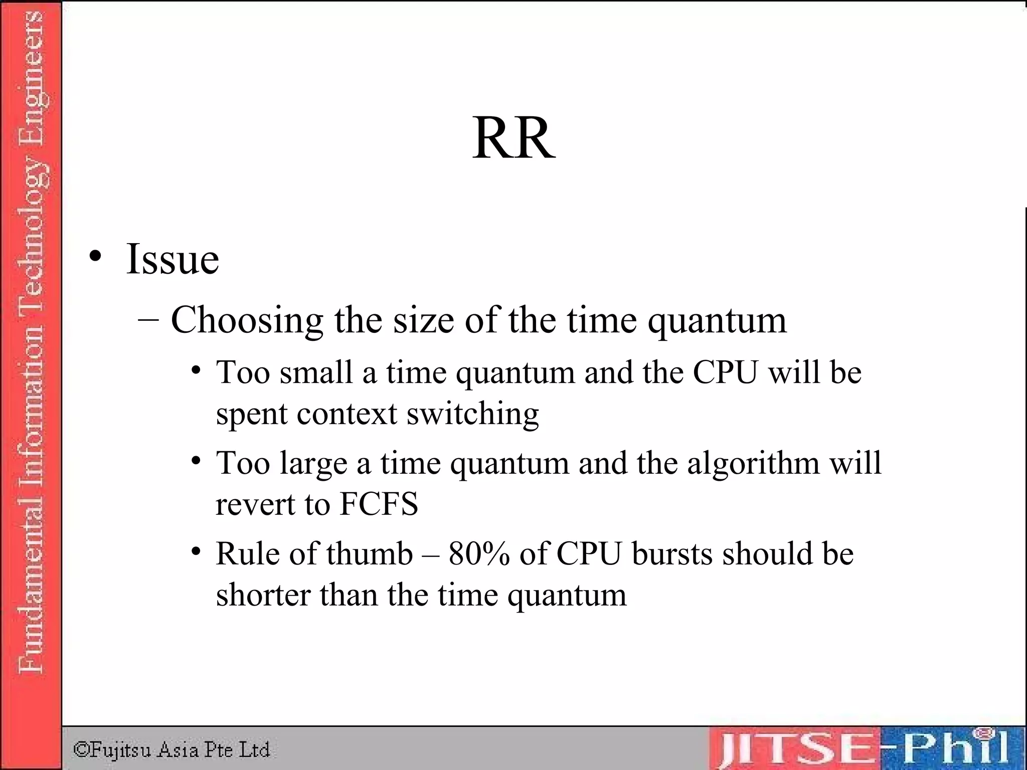 RR Issue Choosing the size of the time quantum Too small a time quantum and the CPU will be spent context switching Too large a time quantum and the algorithm will revert to FCFS Rule of thumb – 80% of CPU bursts should be shorter than the time quantum 