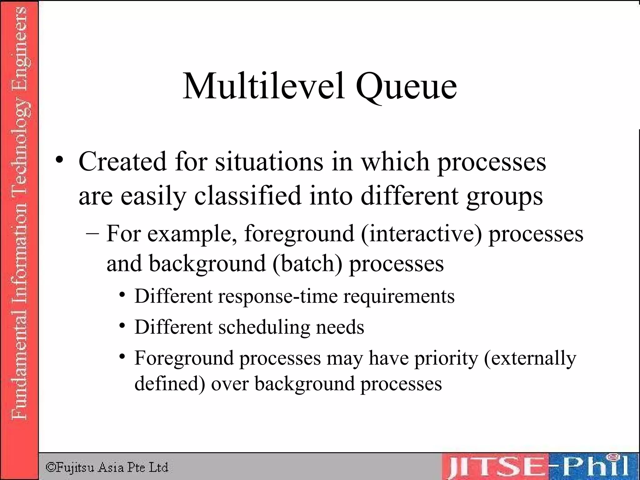 Multilevel Queue Created for situations in which processes are easily classified into different groups For example, foreground (interactive) processes and background (batch) processes Different response-time requirements Different scheduling needs Foreground processes may have priority (externally defined) over background processes 