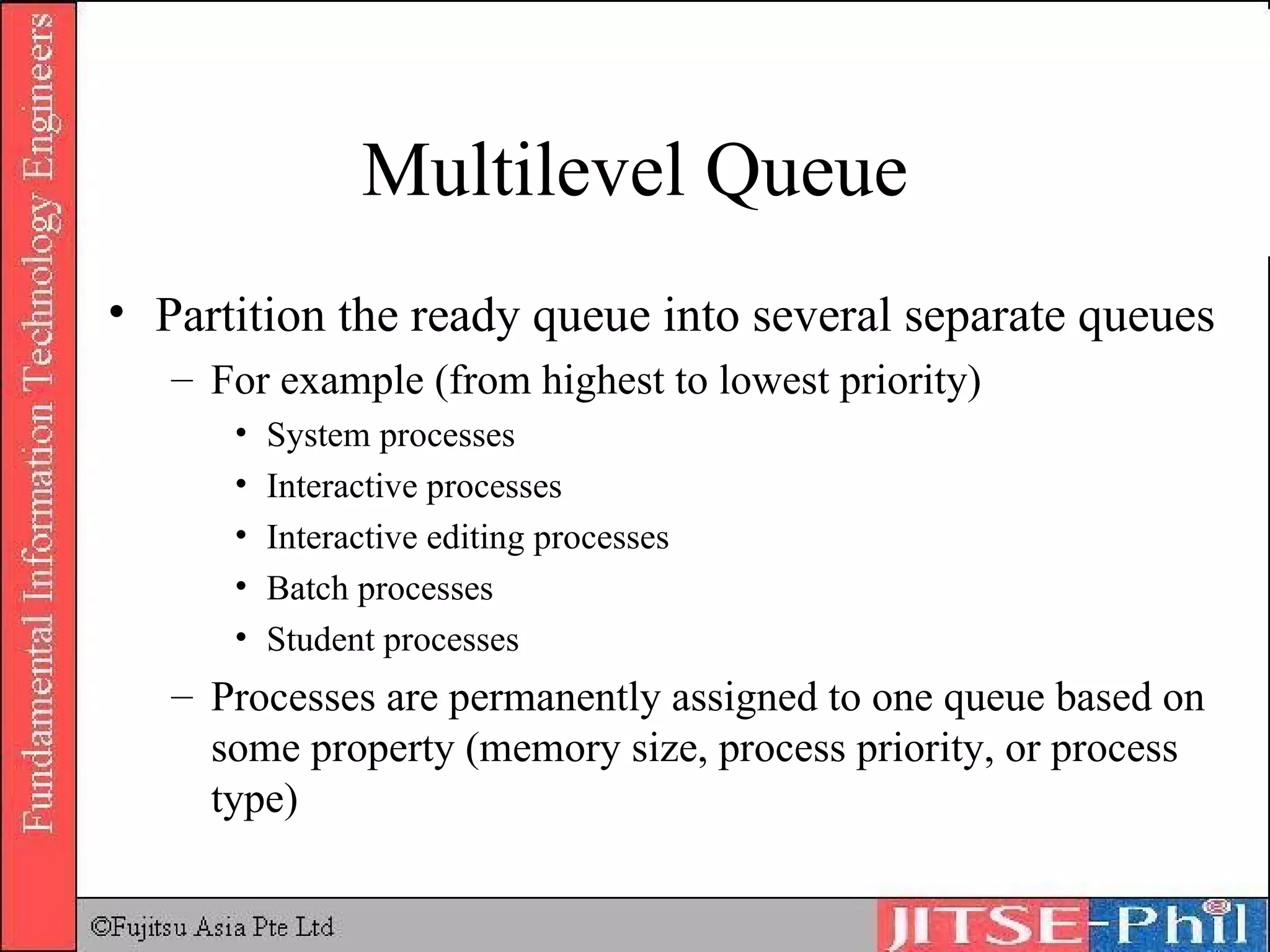 Multilevel Queue Partition the ready queue into several separate queues For example (from highest to lowest priority) System processes Interactive processes Interactive editing processes Batch processes Student processes Processes are permanently assigned to one queue based on some property (memory size, process priority, or process type) 