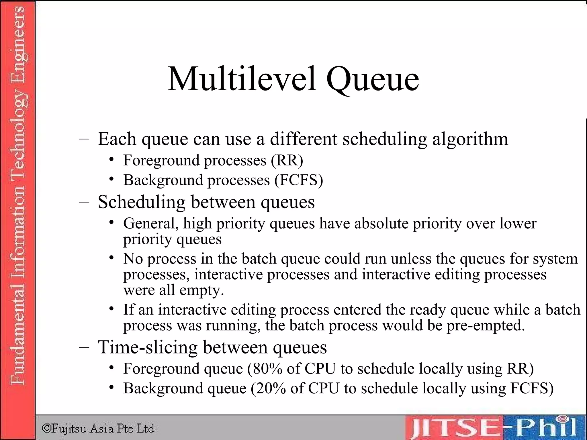 Multilevel Queue Each queue can use a different scheduling algorithm Foreground processes (RR) Background processes (FCFS) Scheduling between queues General, high priority queues have absolute priority over lower priority queues No process in the batch queue could run unless the queues for system processes, interactive processes and interactive editing processes were all empty. If an interactive editing process entered the ready queue while a batch process was running, the batch process would be pre-empted. Time-slicing between queues Foreground queue (80% of CPU to schedule locally using RR) Background queue (20% of CPU to schedule locally using FCFS) 