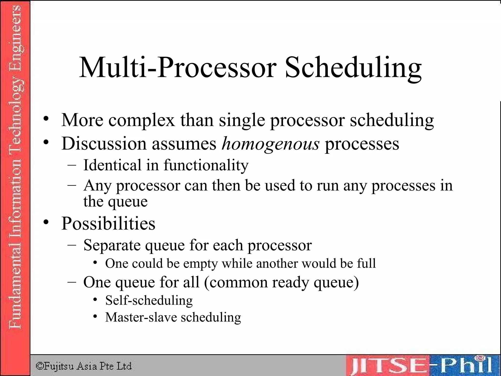 Multi-Processor Scheduling More complex than single processor scheduling Discussion assumes  homogenous  processes Identical in functionality Any processor can then be used to run any processes in the queue Possibilities Separate queue for each processor One could be empty while another would be full One queue for all (common ready queue) Self-scheduling Master-slave scheduling 