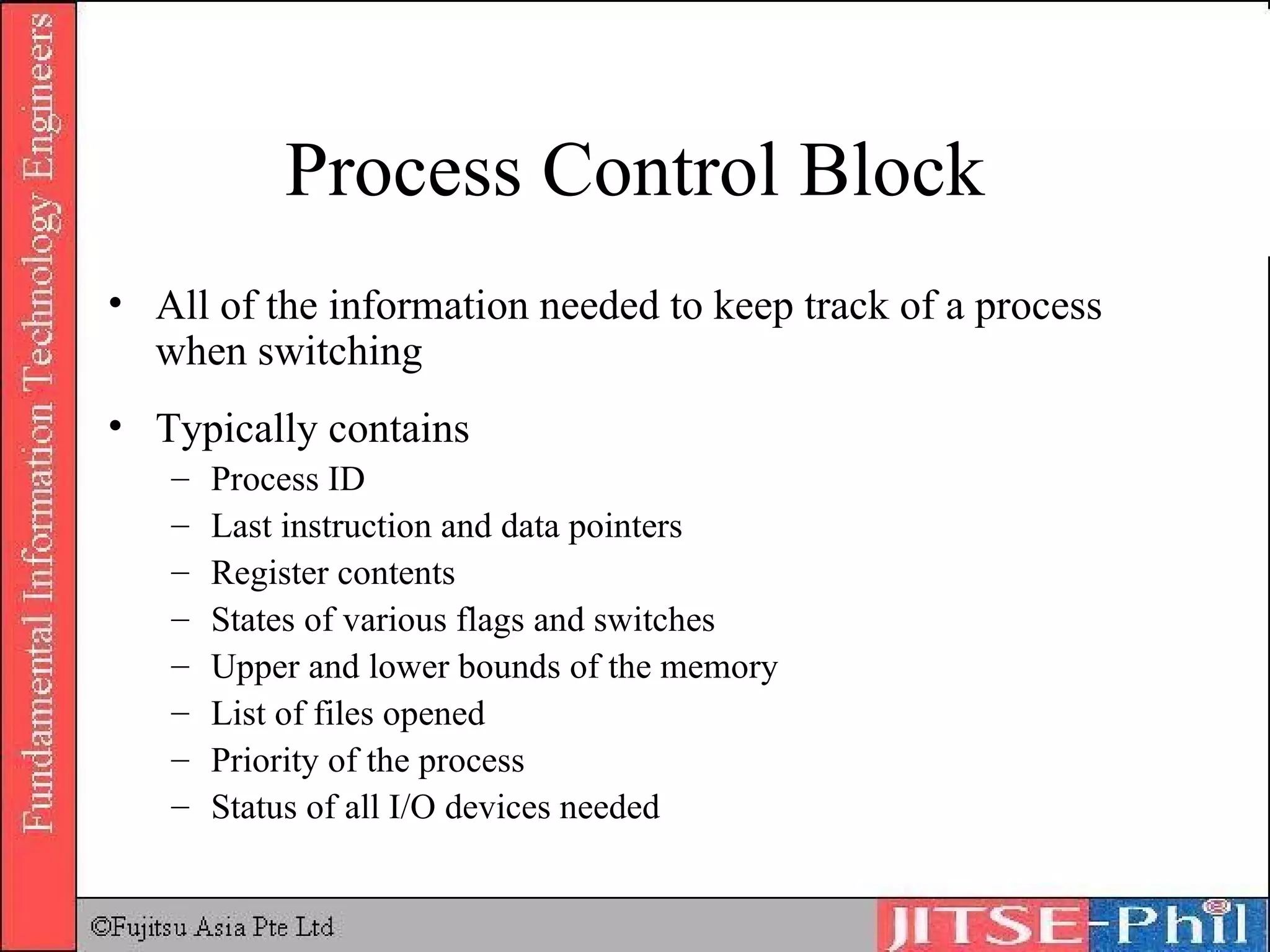 Process Control Block All of the information needed to keep track of a process when switching Typically contains Process ID Last instruction and data pointers Register contents States of various flags and switches Upper and lower bounds of the memory List of files opened Priority of the process Status of all I/O devices needed 