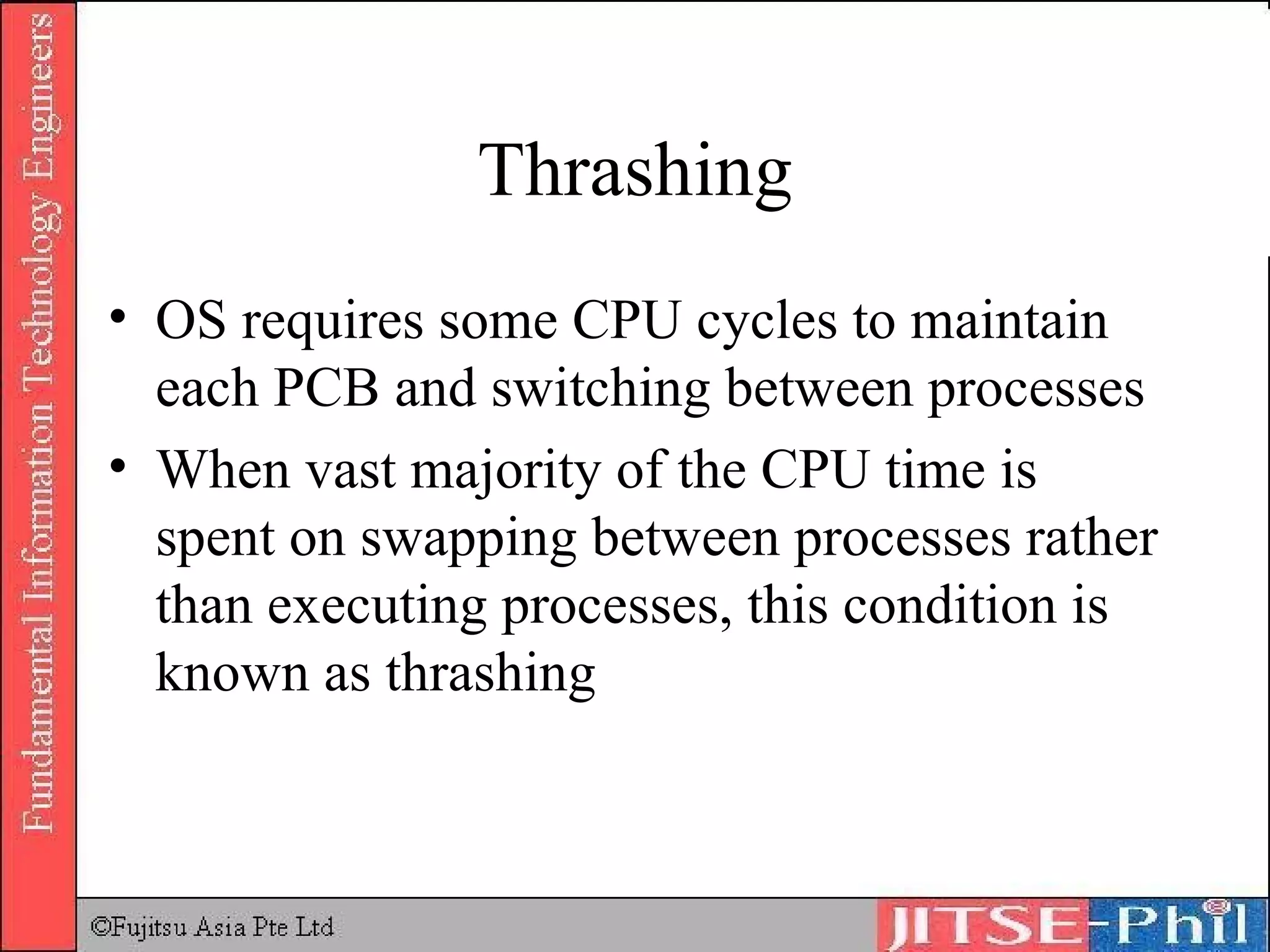 Thrashing OS requires some CPU cycles to maintain each PCB and switching between processes When vast majority of the CPU time is spent on swapping between processes rather than executing processes, this condition is known as  thrashing 