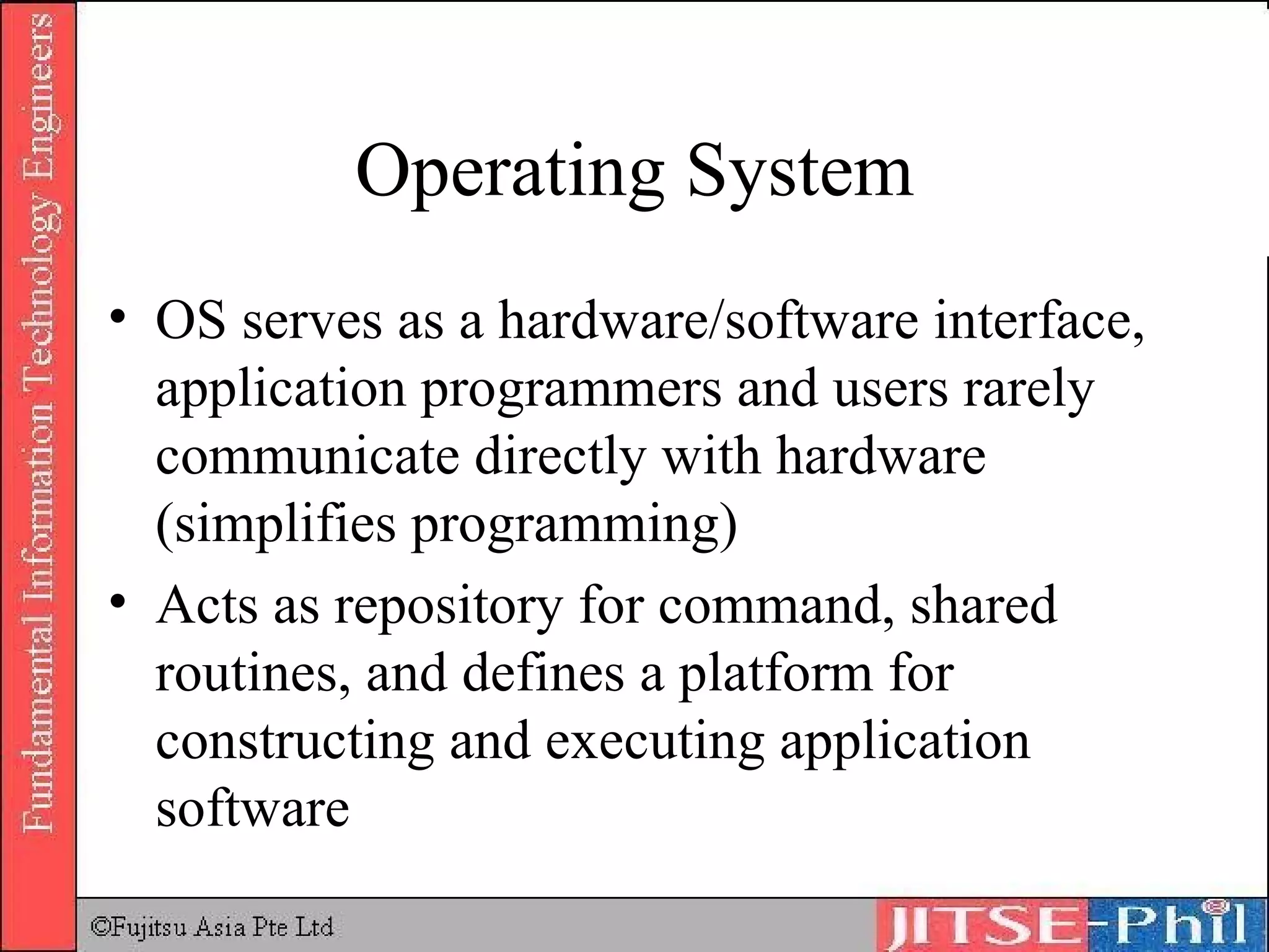 Operating System OS serves as a hardware/software interface, application programmers and users rarely communicate directly with hardware (simplifies programming) Acts as repository for command, shared routines, and defines a platform for constructing and executing application software 