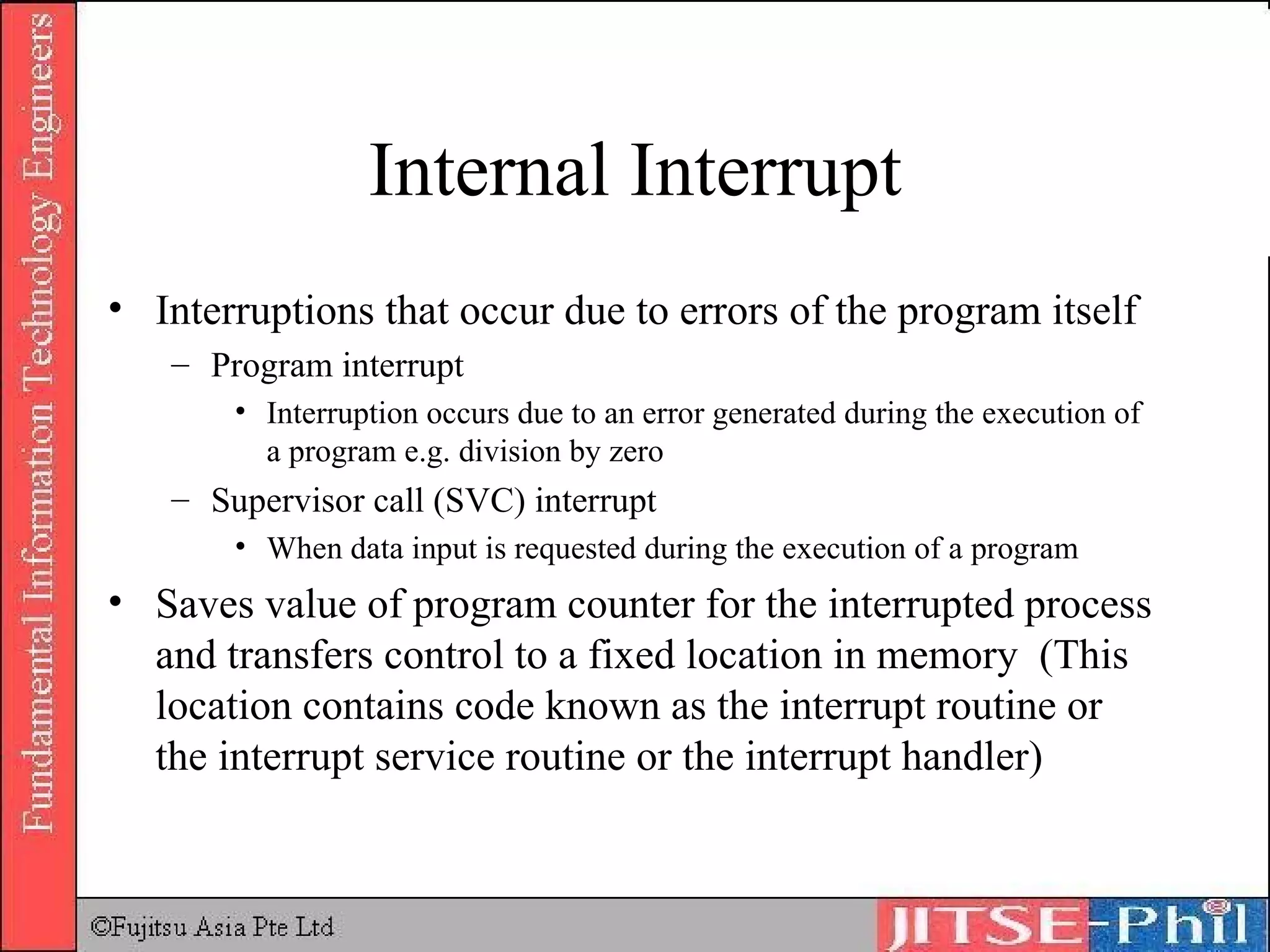 Internal Interrupt Interruptions that occur due to errors of the program itself Program interrupt Interruption occurs due to an error generated during the execution of a program e.g. division by zero Supervisor call (SVC) interrupt When data input is requested during the execution of a program Saves value of program counter for the interrupted process and transfers control to a fixed location in memory  (This location contains code known as the interrupt routine or the interrupt service routine or the interrupt handler) 