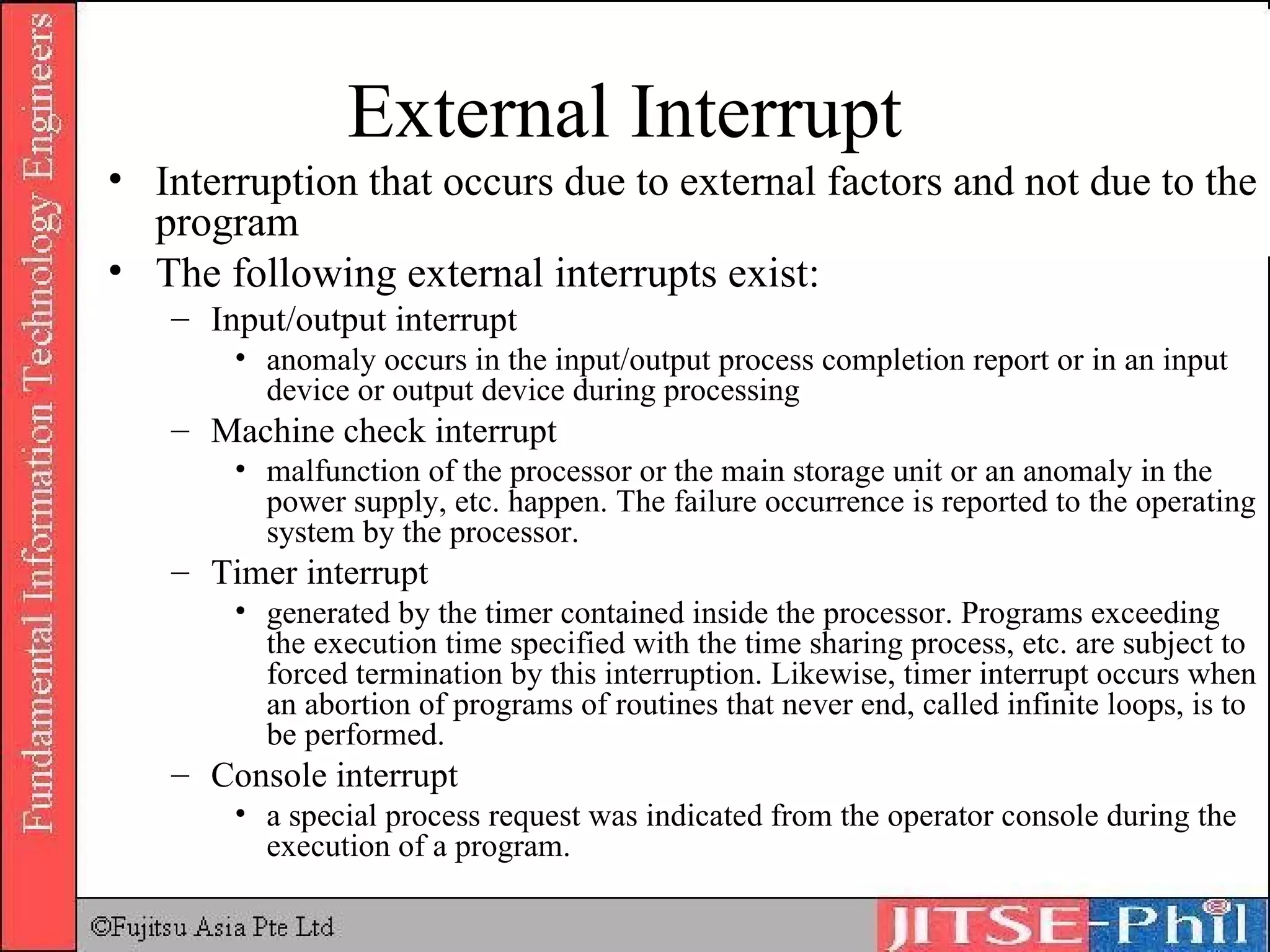 External Interrupt Interruption that occurs due to external factors and not due to the program The following external interrupts exist: Input/output interrupt anomaly occurs in the input/output process completion report or in an input device or output device during processing  Machine check interrupt malfunction of the processor or the main storage unit or an anomaly in the power supply, etc. happen. The failure occurrence is reported to the operating system by the processor. Timer interrupt generated by the timer contained inside the processor. Programs exceeding the execution time specified with the time sharing process, etc. are subject to forced termination by this interruption. Likewise, timer interrupt occurs when an abortion of programs of routines that never end, called infinite loops, is to be performed.  Console interrupt a special process request was indicated from the operator console during the execution of a program. 