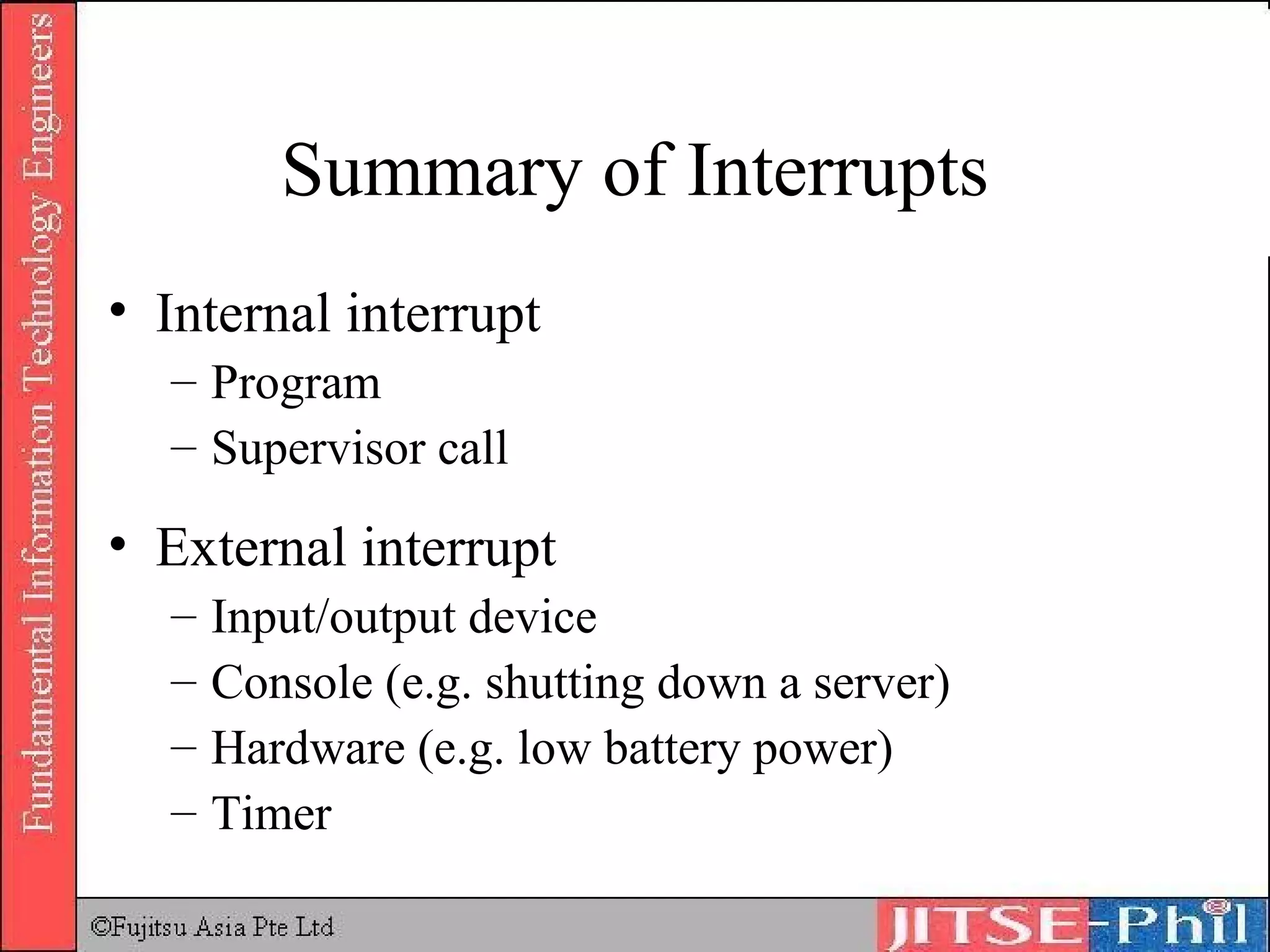 Summary of Interrupts Internal interrupt Program Supervisor call External interrupt Input/output device Console (e.g. shutting down a server) Hardware (e.g. low battery power) Timer 