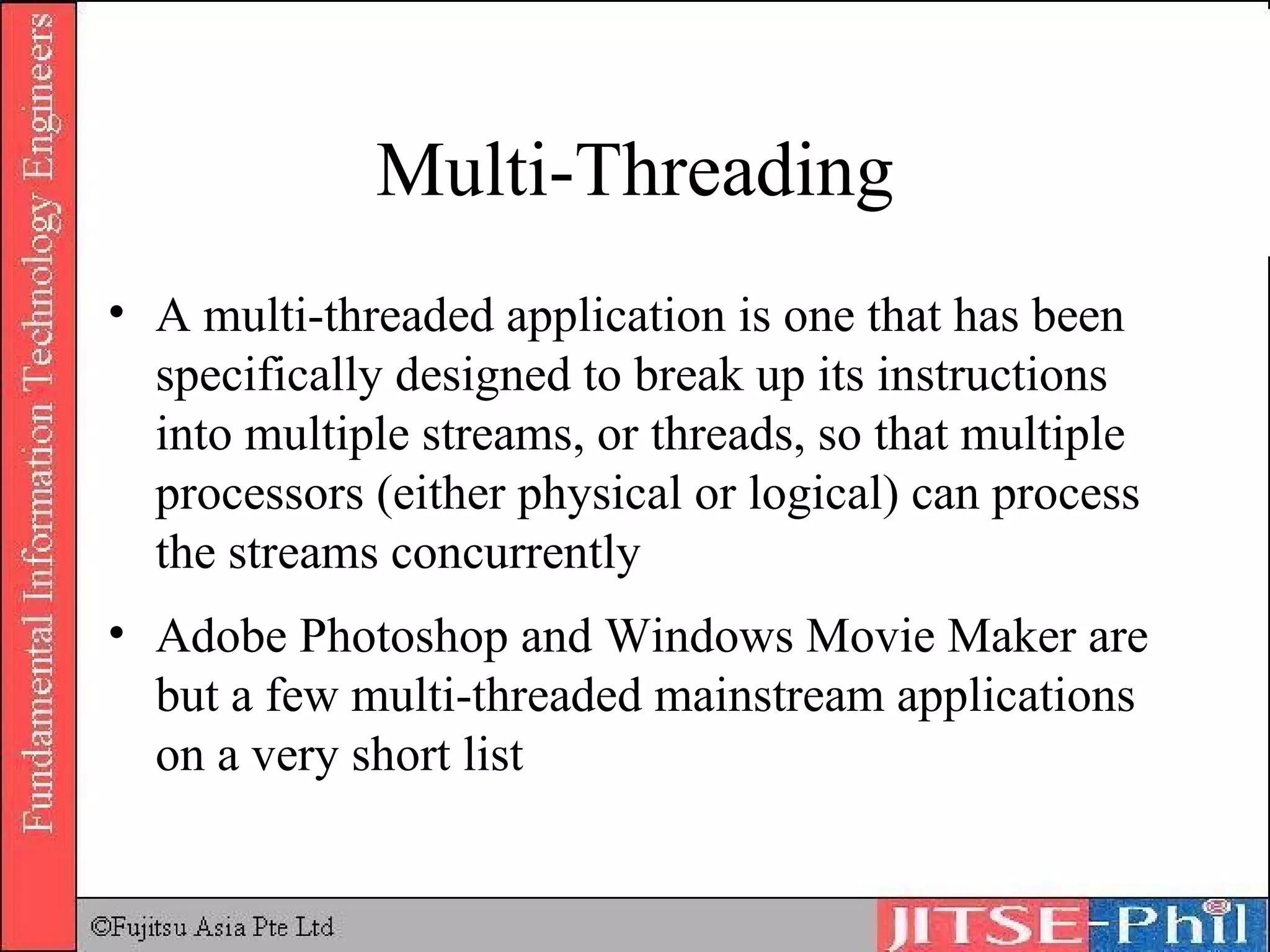 Multi-Threading A  multi-threaded  application is one that has been specifically designed to break up its instructions into multiple streams, or threads, so that multiple processors (either physical or logical) can process the streams concurrently Adobe Photoshop and Windows Movie Maker are but a few multi-threaded mainstream applications on a very short list 