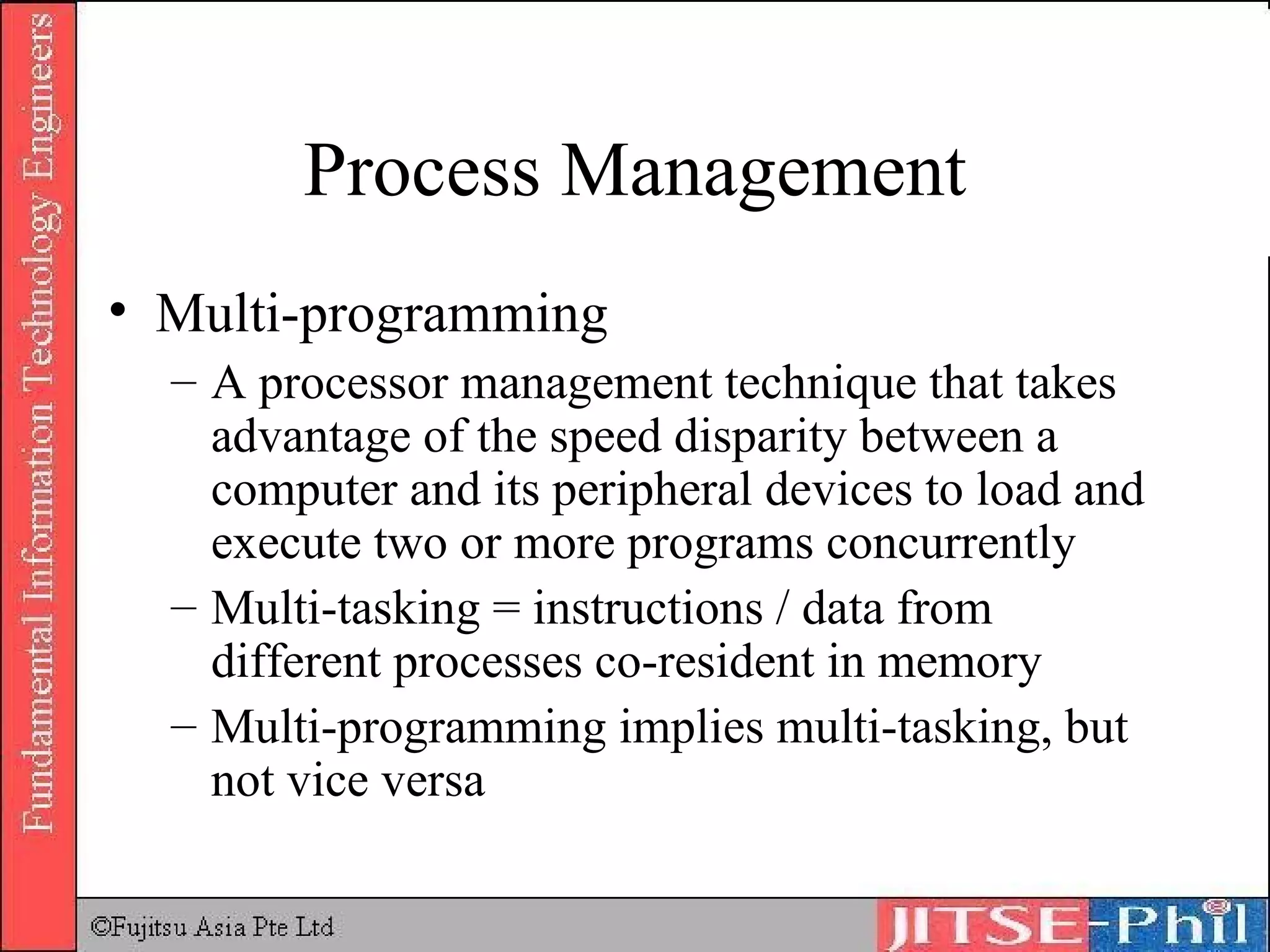 Process Management Multi-programming A processor management technique that takes advantage of the speed disparity between a computer and its peripheral devices to load and execute two or more programs concurrently Multi-tasking = instructions / data from different processes co-resident in memory Multi-programming implies multi-tasking, but not vice versa 