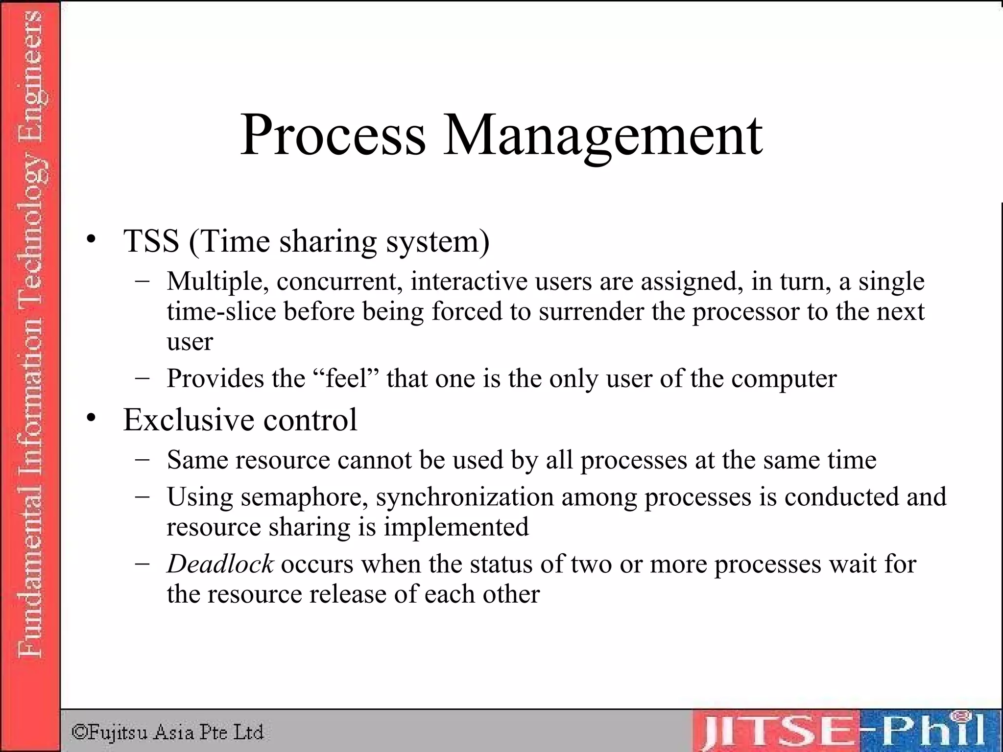 Process Management TSS (Time sharing system) Multiple, concurrent, interactive users are assigned, in turn, a single time-slice before being forced to surrender the processor to the next user Provides the “feel” that one is the only user of the computer Exclusive control Same resource cannot be used by all processes at the same time Using semaphore, synchronization among processes is conducted and resource sharing is implemented Deadlock  occurs when the status of two or more processes wait for the resource release of each other 
