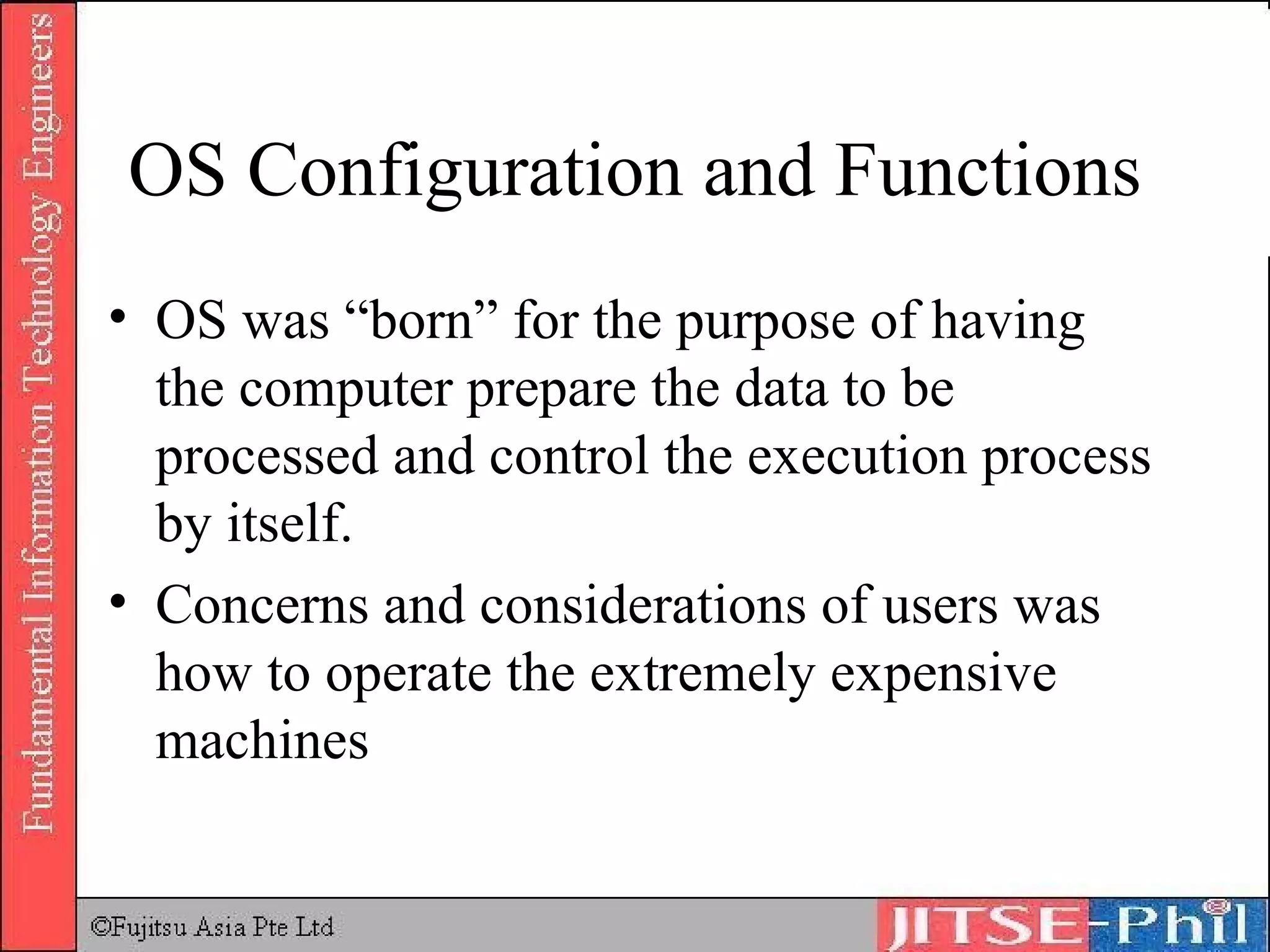 OS Configuration and Functions OS was “born” for the purpose of having the computer prepare the data to be processed and control the execution process by itself. Concerns and considerations of users was how to operate the extremely expensive machines 