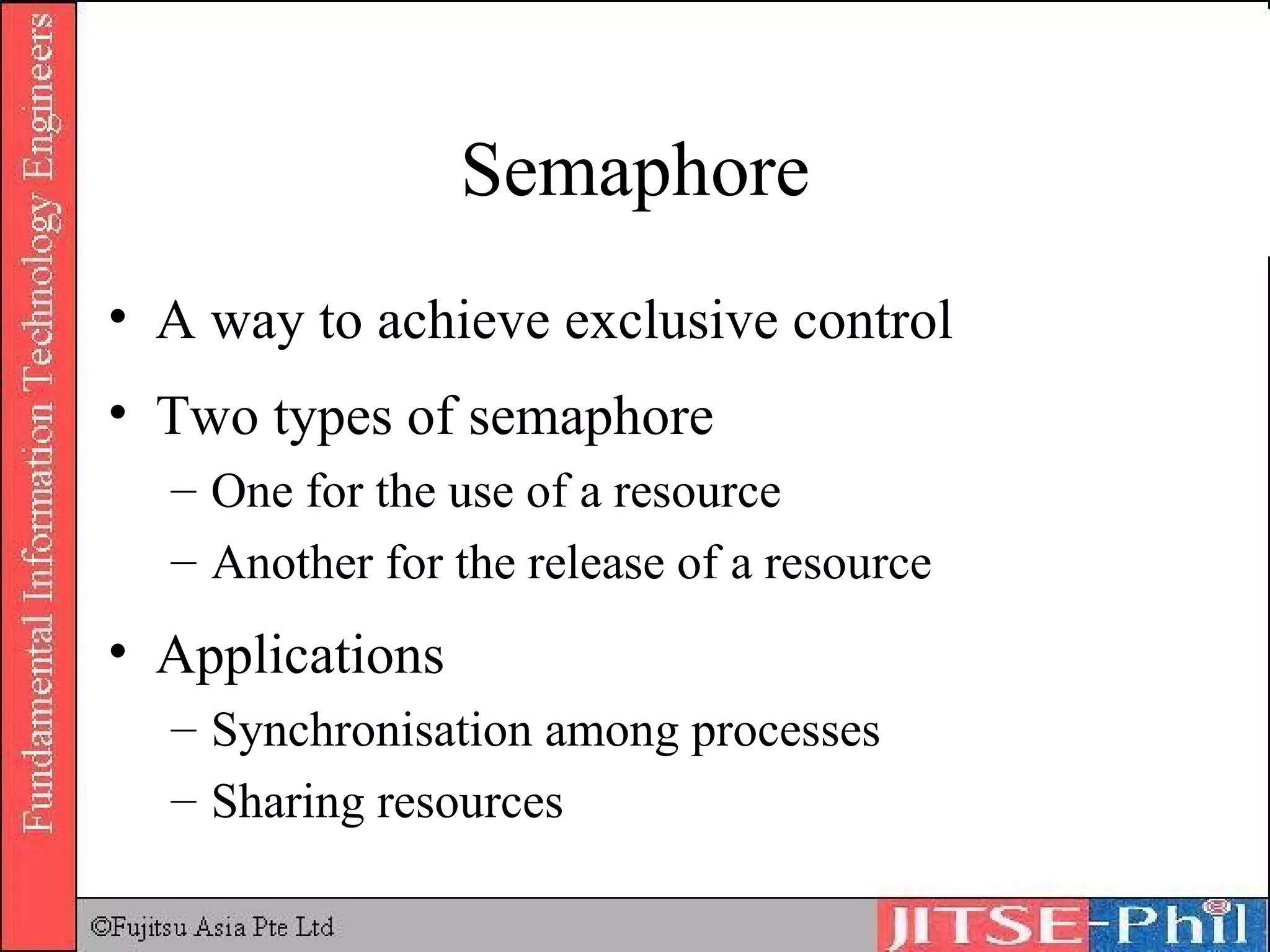 Semaphore A way to achieve exclusive control Two types of semaphore One for the use of a resource Another for the release of a resource Applications Synchronisation among processes Sharing resources 