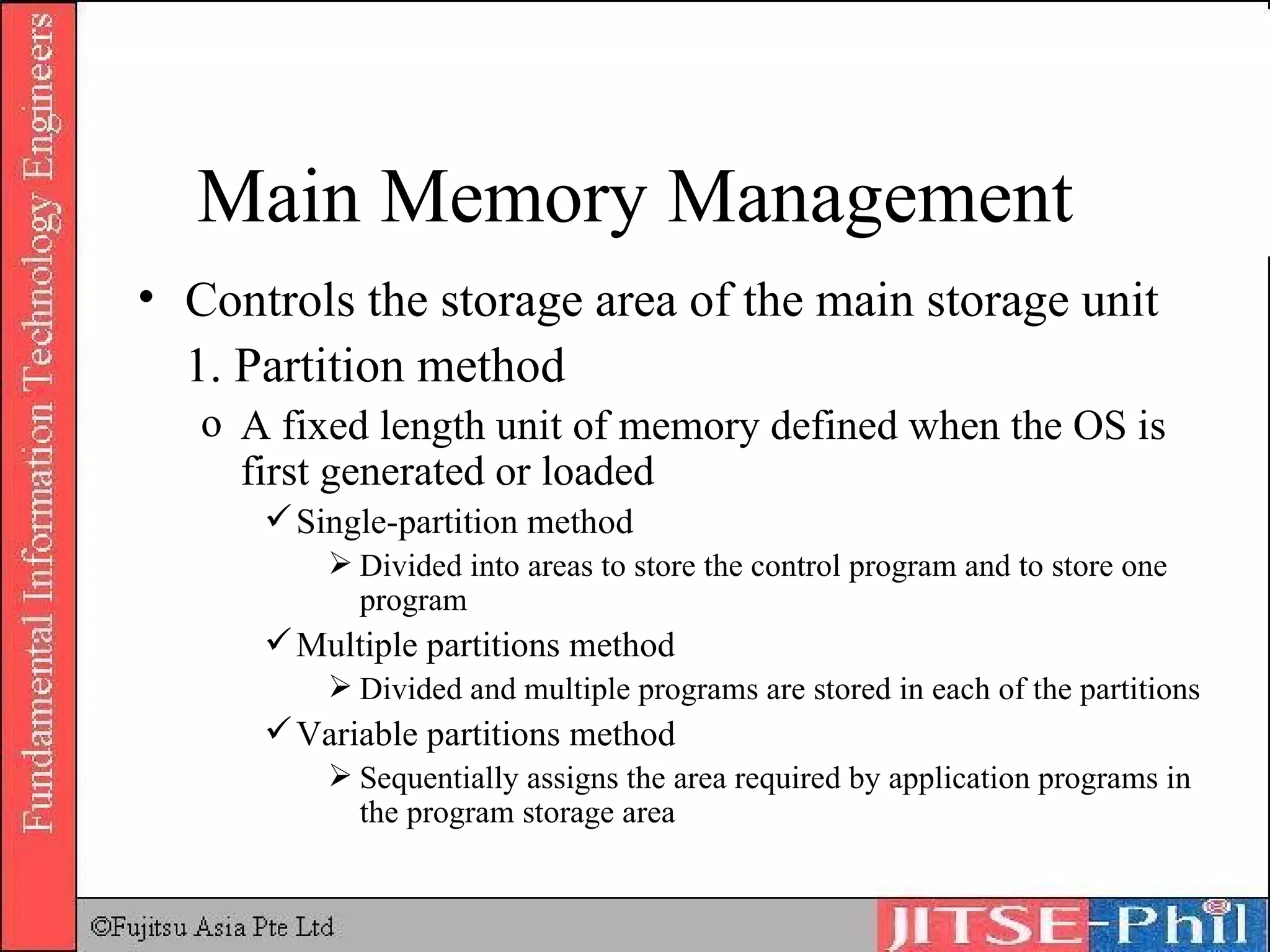 Controls the storage area of the main storage unit 1. Partition method A fixed length unit of memory defined when the OS is first generated or loaded Single-partition method Divided into areas to store the control program and to store one program Multiple partitions method Divided and multiple programs are stored in each of the partitions Variable partitions method Sequentially assigns the area required by application programs in the program storage area Main Memory Management 