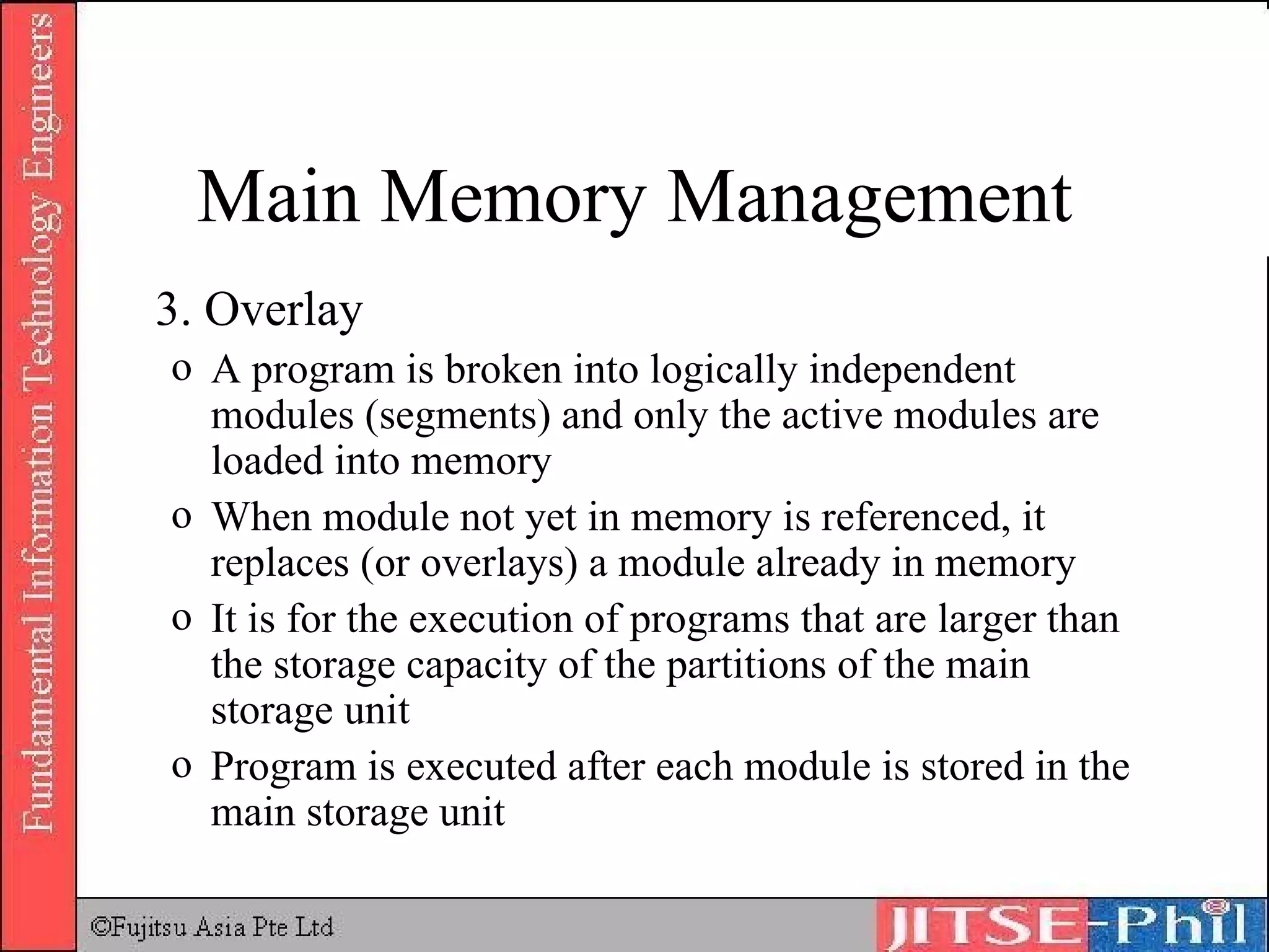 3. Overlay A program is broken into logically independent modules (segments) and only the active modules are loaded into memory When module not yet in memory is referenced, it replaces (or overlays) a module already in memory It is for the execution of programs that are larger than the storage capacity of the partitions of the main storage unit Program is executed after each module is stored in the main storage unit Main Memory Management 
