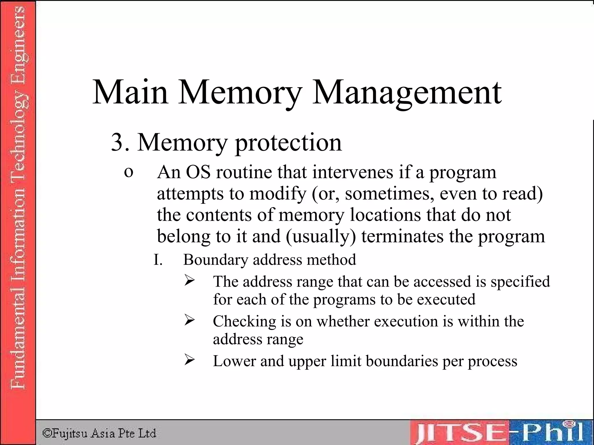 3. Memory protection An OS routine that intervenes if a program attempts to modify (or, sometimes, even to read) the contents of memory locations that do not belong to it and (usually) terminates the program Boundary address method The address range that can be accessed is specified for each of the programs to be executed Checking is on whether execution is within the address range Lower and upper limit boundaries per process Main Memory Management 
