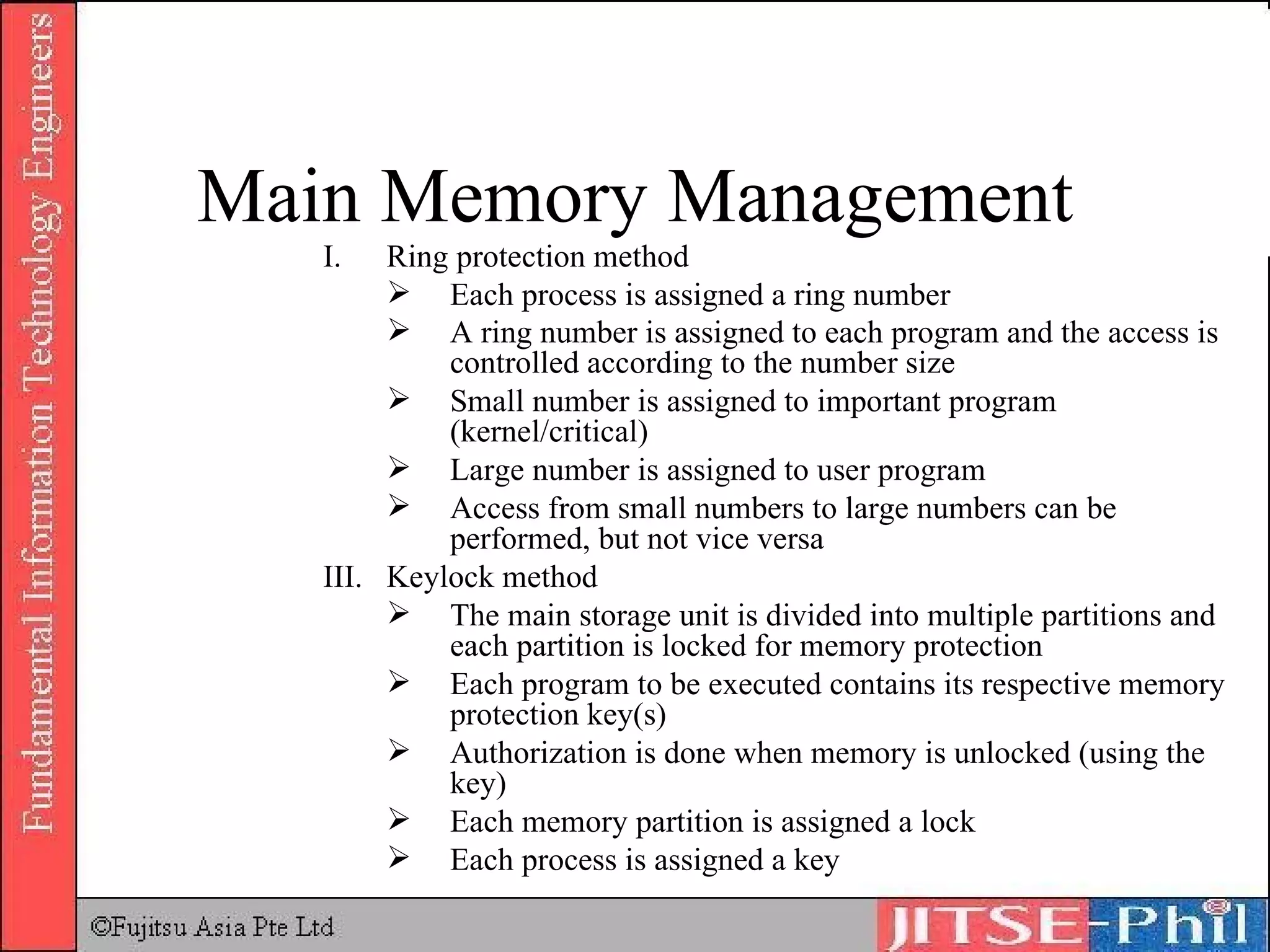 Ring protection method Each process is assigned a ring number A ring number is assigned to each program and the access is controlled according to the number size Small number is assigned to important program (kernel/critical) Large number is assigned to user program Access from small numbers to large numbers can be performed, but not vice versa III. Keylock method The main storage unit is divided into multiple partitions and each partition is locked for memory protection Each program to be executed contains its respective memory protection key(s) Authorization is done when memory is unlocked (using the key) Each memory partition is assigned a lock Each process is assigned a key Main Memory Management 