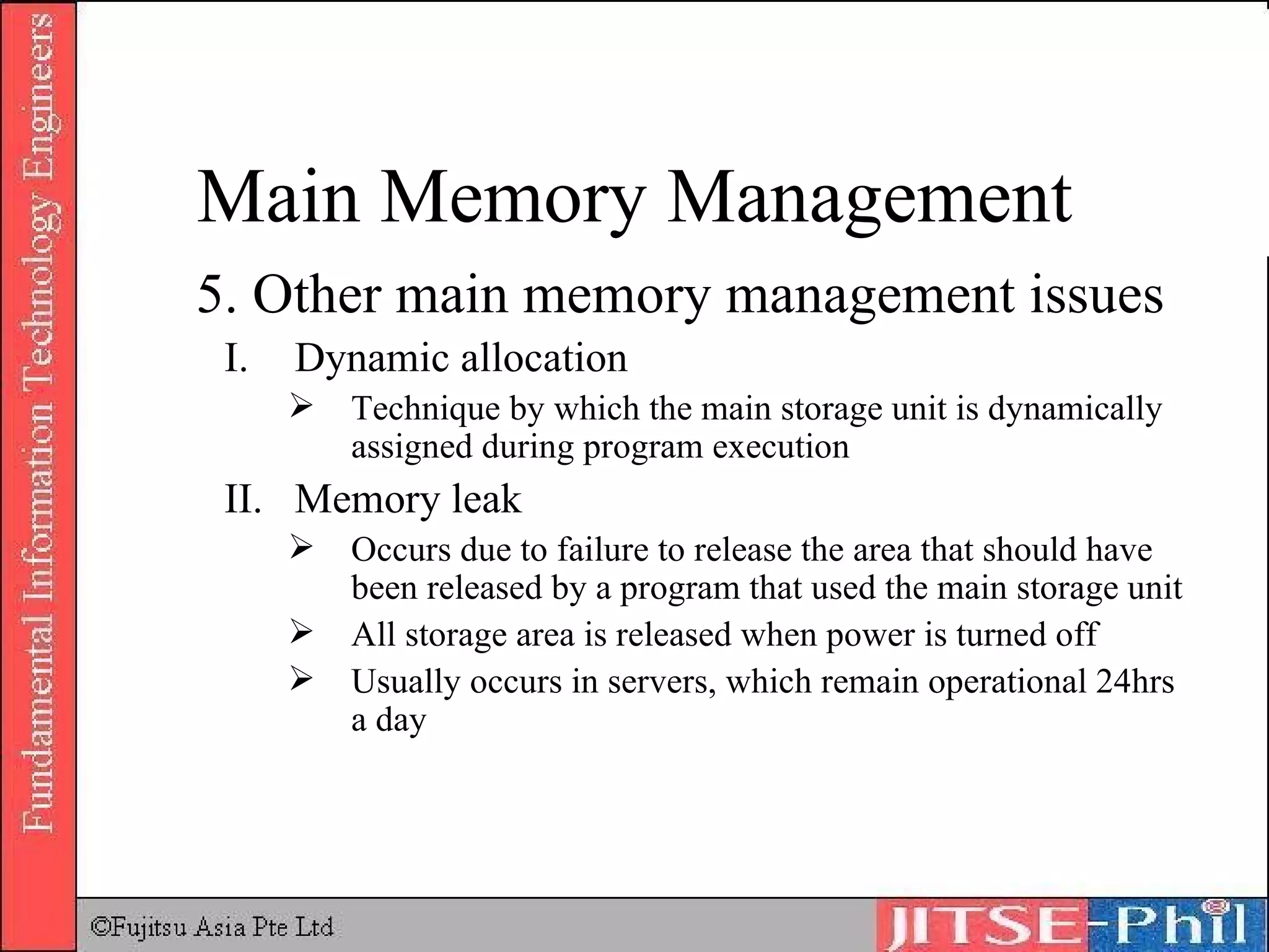 5. Other main memory management issues Dynamic allocation Technique by which the main storage unit is dynamically assigned during program execution Memory leak Occurs due to failure to release the area that should have been released by a program that used the main storage unit All storage area is released when power is turned off Usually occurs in servers, which remain operational 24hrs a day Main Memory Management 
