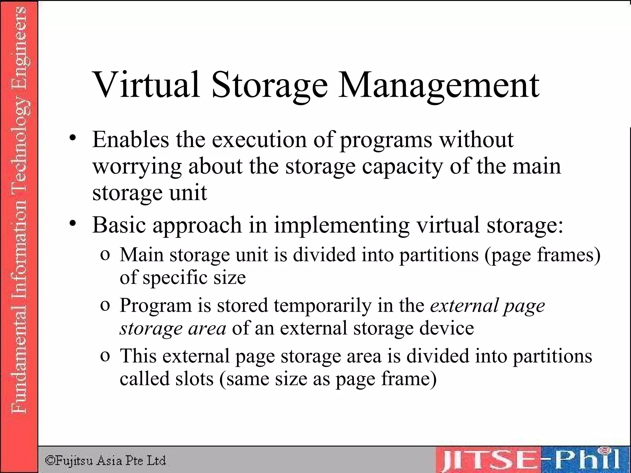 Virtual Storage Management Enables the execution of programs without worrying about the storage capacity of the main storage unit Basic approach in implementing virtual storage: Main storage unit is divided into partitions (page frames) of specific size Program is stored temporarily in the  external page storage area  of an external storage device This external page storage area is divided into partitions called slots (same size as page frame) 
