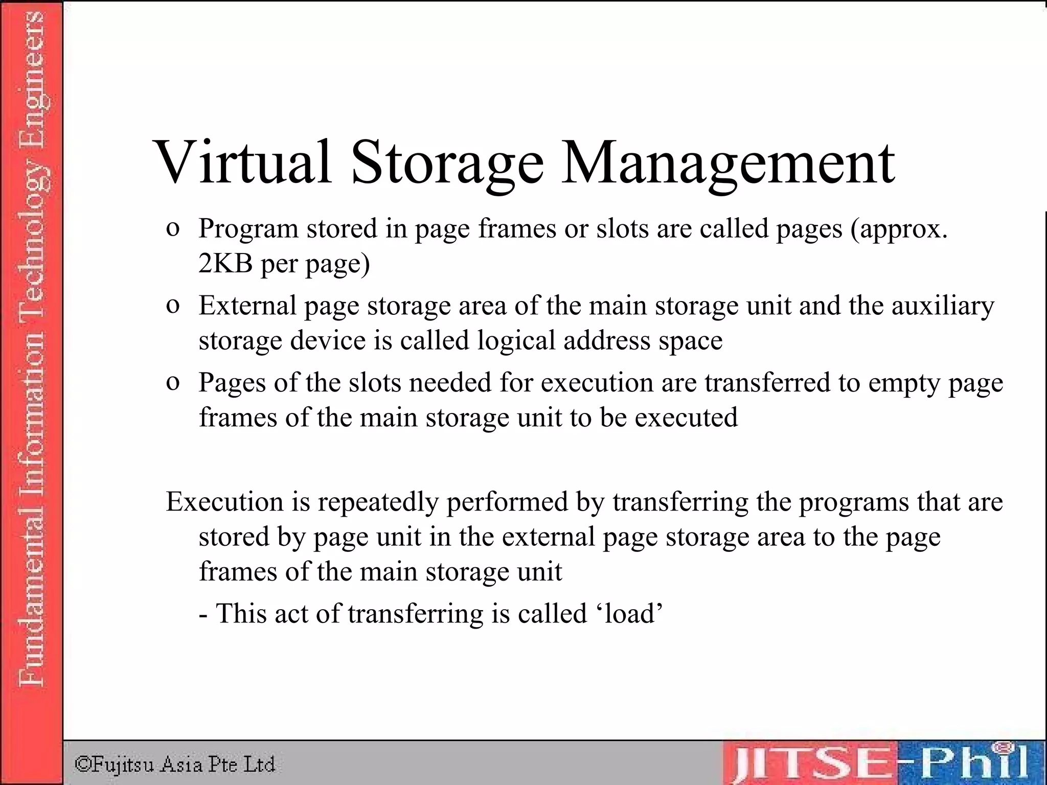 Program stored in page frames or slots are called pages (approx. 2KB per page) External page storage area of the main storage unit and the auxiliary storage device is called logical address space Pages of the slots needed for execution are transferred to empty page frames of the main storage unit to be executed Execution is repeatedly performed by transferring the programs that are stored by page unit in the external page storage area to the page frames of the main storage unit - This act of transferring is called ‘load’ Virtual Storage Management 