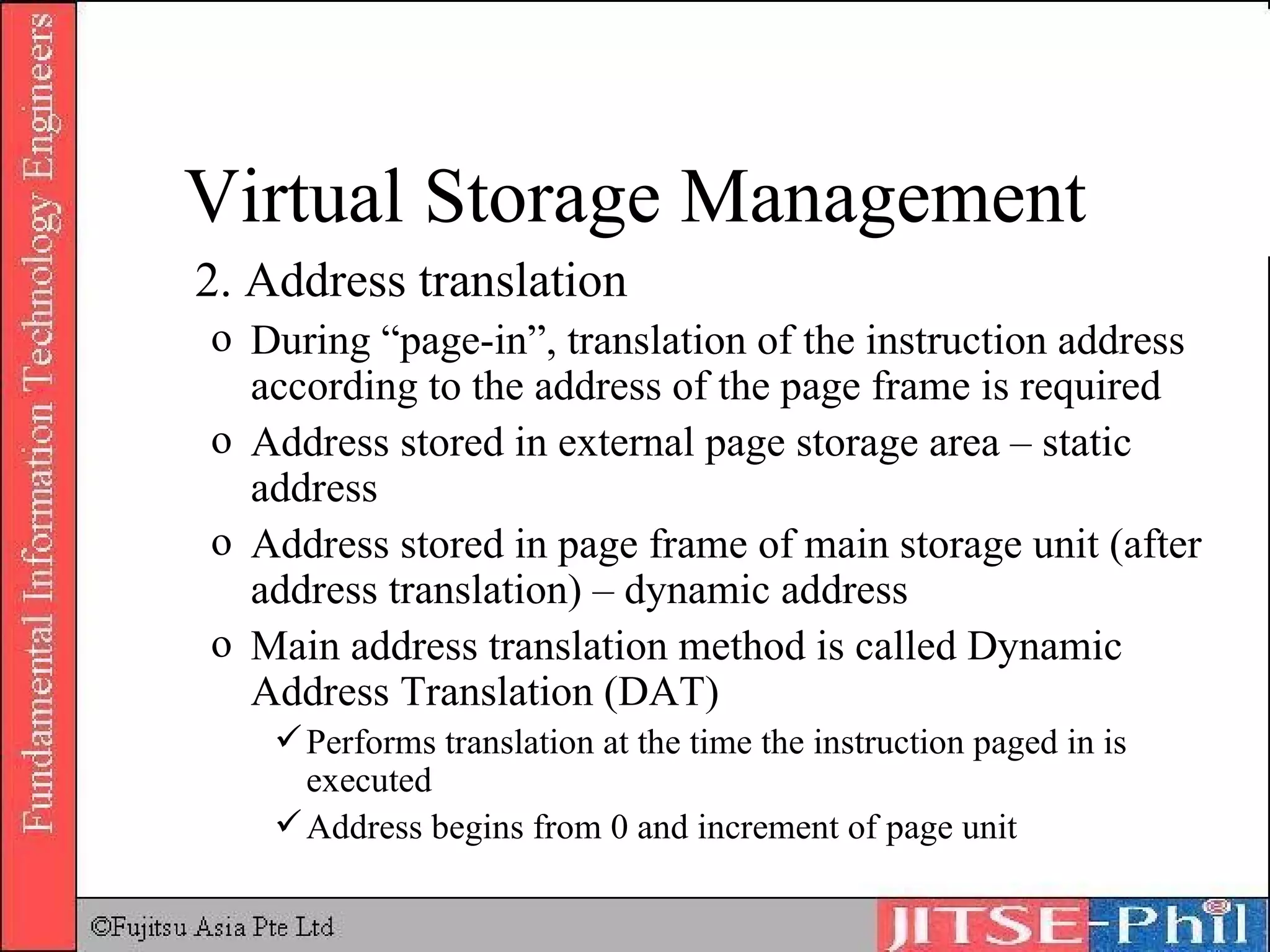 2. Address translation During “page-in”, translation of the instruction address according to the address of the page frame is required Address stored in external page storage area – static address Address stored in page frame of main storage unit (after address translation) – dynamic address Main address translation method is called Dynamic Address Translation (DAT) Performs translation at the time the instruction paged in is executed Address begins from 0 and increment of page unit Virtual Storage Management 