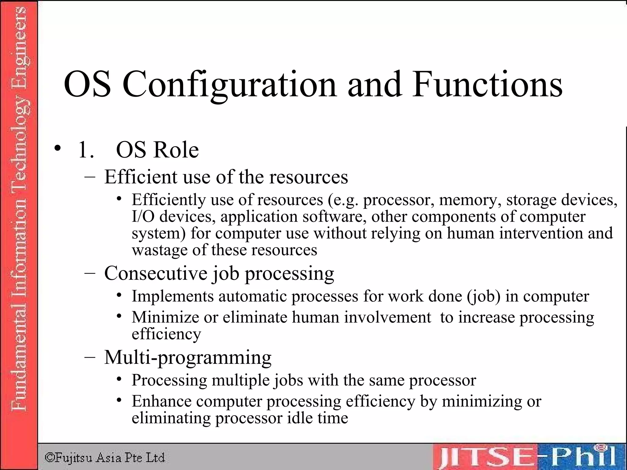 OS Configuration and Functions 1.  OS Role Efficient use of the resources Efficiently use of resources (e.g. processor, memory, storage devices, I/O devices, application software, other components of computer system) for computer use without relying on human intervention and wastage of these resources Consecutive job processing Implements automatic processes for work done (job) in computer Minimize or eliminate human involvement  to increase processing efficiency Multi-programming Processing multiple jobs with the same processor Enhance computer processing efficiency by minimizing or eliminating processor idle time 