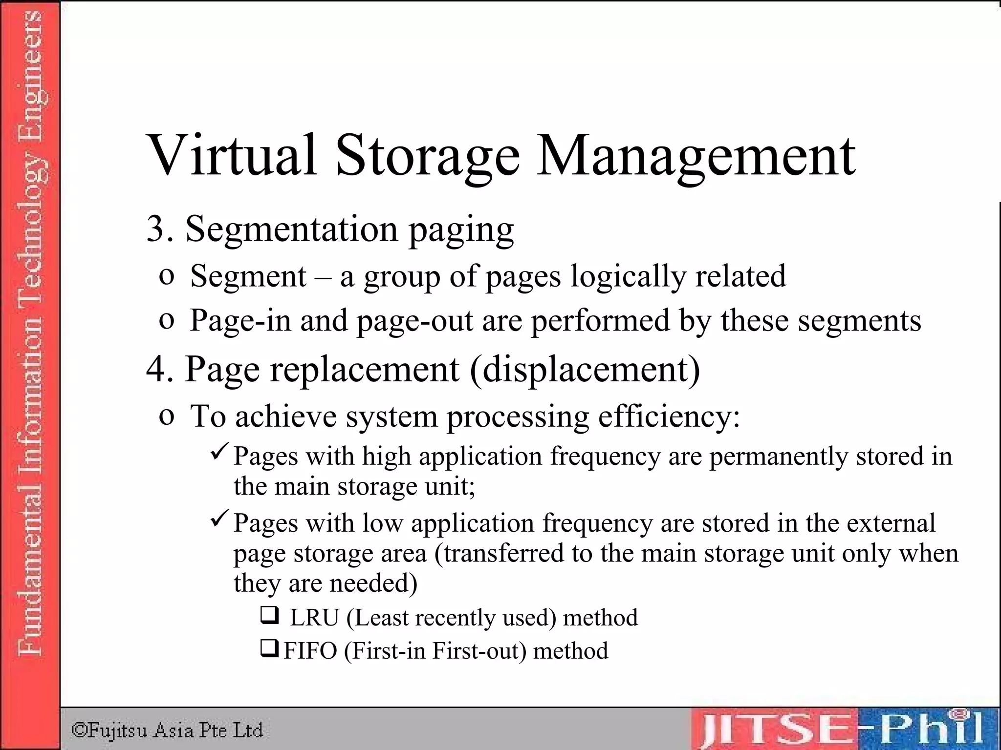 3. Segmentation paging Segment – a group of pages logically related Page-in and page-out are performed by these segments 4. Page replacement (displacement) To achieve system processing efficiency: Pages with high application frequency are permanently stored in the main storage unit;  Pages with low application frequency are stored in the external page storage area (transferred to the main storage unit only when they are needed) LRU (Least recently used) method FIFO (First-in First-out) method Virtual Storage Management 
