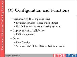 OS Configuration and Functions Reduction of the response time Enhances services (reduce waiting time) E.g. Online transaction processing systems Improvement of reliability Utility programs Others User friendly “extensibility” of the OS (e.g. .Net framework) 