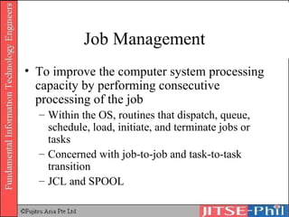 Job Management To improve the computer system processing capacity by performing consecutive processing of the job Within the OS, routines that dispatch, queue, schedule, load, initiate, and terminate jobs or tasks Concerned with job-to-job and task-to-task transition JCL and SPOOL 