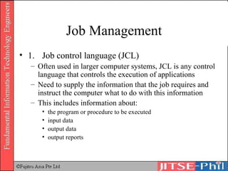 Job Management 1. Job control language (JCL) Often used in larger computer systems, JCL is any control language that controls the execution of applications Need to supply the information that the job requires and instruct the computer what to do with this information This includes information about:  the program or procedure to be executed  input data  output data  output reports  