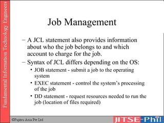 Job Management A JCL statement also provides information about who the job belongs to and which account to charge for the job. Syntax of JCL differs depending on the OS: JOB statement - submit a job to the operating system  EXEC statement - control the system’s processing of the job  DD statement - request resources needed to run the job (location of files required) 