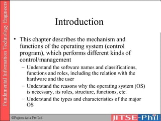 Introduction  This chapter describes the mechanism and functions of the operating system (control program), which performs different kinds of control/management Understand the software names and classifications, functions and roles, including the relation with the hardware and the user Understand the reasons why the operating system (OS) is necessary, its roles, structure, functions, etc. Understand the types and characteristics of the major OS 