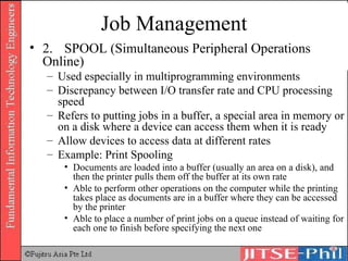 Job Management 2. SPOOL (Simultaneous Peripheral Operations Online) Used especially in multiprogramming environments Discrepancy between I/O transfer rate and CPU processing speed Refers to putting jobs in a buffer, a special area in memory or on a disk where a device can access them when it is ready Allow devices to access data at different rates Example: Print Spooling Documents are loaded into a buffer (usually an area on a disk), and then the printer pulls them off the buffer at its own rate Able to perform other operations on the computer while the printing takes place as documents are in a buffer where they can be accessed by the printer Able to place a number of print jobs on a queue instead of waiting for each one to finish before specifying the next one 