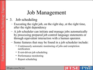 Job Management 3. Job scheduling Executing the right job, on the right day, at the right time, after the right dependency A job scheduler can initiate and manage jobs automatically by processing prepared job control language statements or through equivalent interaction with a human operator. Some features that may be found in a job scheduler include:  Continuously automatic monitoring of jobs and completion notification  Event-driven job scheduling  Performance monitoring  Report scheduling  