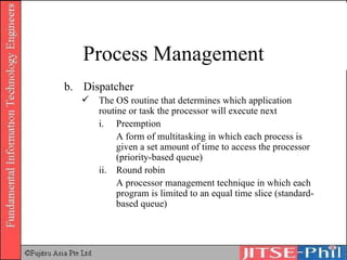 b. Dispatcher The OS routine that determines which application routine or task the processor will execute next i. Preemption A form of multitasking in which each process is given a set amount of time to access the processor (priority-based queue) ii. Round robin A processor management technique in which each program is limited to an equal time slice (standard-based queue) Process Management 