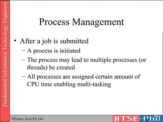Process Management After a job is submitted A process is initiated The process may lead to multiple processes (or threads) be created All processes are assigned certain amount of CPU time enabling multi-tasking 