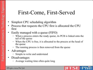First-Come, First-Served Simplest CPU scheduling algorithm Process that requests the CPU first is allocated the CPU first Easily managed with a queue (FIFO) When a process enters the ready queue, its PCB is linked onto the tail of the queue When the CPU is free, it is allocated to the process at the head of the queue The running process is then removed from the queue Advantages Simple to write and understand Disadvantages Average waiting time often quite long 